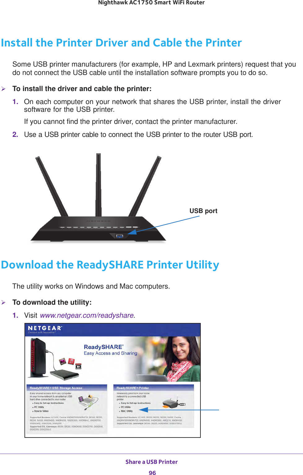 Share a USB Printer 96Nighthawk AC1750 Smart WiFi Router Install the Printer Driver and Cable the PrinterSome USB printer manufacturers (for example, HP and Lexmark printers) request that you do not connect the USB cable until the installation software prompts you to do so.To install the driver and cable the printer:1.  On each computer on your network that shares the USB printer, install the driver software for the USB printer.If you cannot find the printer driver, contact the printer manufacturer.2.  Use a USB printer cable to connect the USB printer to the router USB port. USB portDownload the ReadySHARE Printer UtilityThe utility works on Windows and Mac computers.To download the utility:1.  Visit www.netgear.com/readyshare.