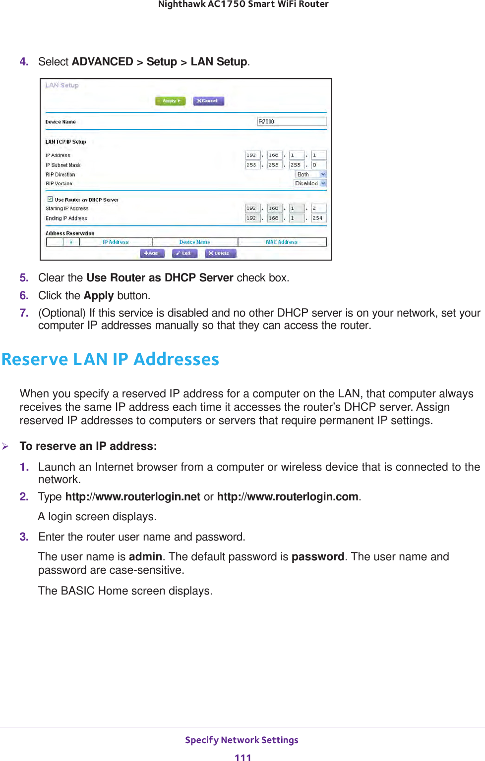 Specify Network Settings 111 Nighthawk AC1750 Smart WiFi Router4.  Select ADVANCED &gt; Setup &gt; LAN Setup.5.  Clear the Use Router as DHCP Server check box.6.  Click the Apply button.7.  (Optional) If this service is disabled and no other DHCP server is on your network, set your computer IP addresses manually so that they can access the router.Reserve LAN IP AddressesWhen you specify a reserved IP address for a computer on the LAN, that computer always receives the same IP address each time it accesses the router’s DHCP server. Assign reserved IP addresses to computers or servers that require permanent IP settings. To reserve an IP address: 1.  Launch an Internet browser from a computer or wireless device that is connected to the network.2.  Type http://www.routerlogin.net or http://www.routerlogin.com.A login screen displays.3.  Enter the router user name and password.The user name is admin. The default password is password. The user name and password are case-sensitive.The BASIC Home screen displays.