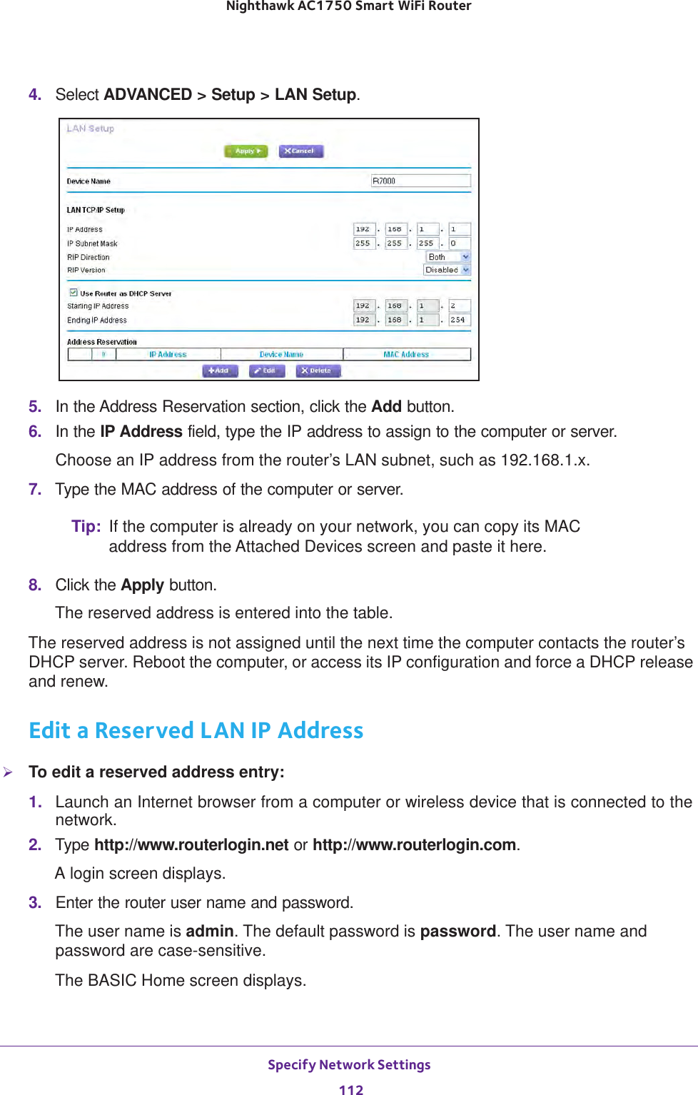 Specify Network Settings 112Nighthawk AC1750 Smart WiFi Router 4.  Select ADVANCED &gt; Setup &gt; LAN Setup.5.  In the Address Reservation section, click the Add button. 6.  In the IP Address field, type the IP address to assign to the computer or server. Choose an IP address from the router’s LAN subnet, such as 192.168.1.x. 7.  Type the MAC address of the computer or server.Tip: If the computer is already on your network, you can copy its MAC address from the Attached Devices screen and paste it here.8.  Click the Apply button.The reserved address is entered into the table. The reserved address is not assigned until the next time the computer contacts the router’s DHCP server. Reboot the computer, or access its IP configuration and force a DHCP release and renew.Edit a Reserved LAN IP AddressTo edit a reserved address entry:1.  Launch an Internet browser from a computer or wireless device that is connected to the network.2.  Type http://www.routerlogin.net or http://www.routerlogin.com.A login screen displays.3.  Enter the router user name and password.The user name is admin. The default password is password. The user name and password are case-sensitive.The BASIC Home screen displays.