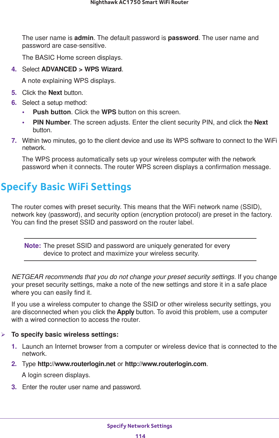 Specify Network Settings 114Nighthawk AC1750 Smart WiFi Router The user name is admin. The default password is password. The user name and password are case-sensitive.The BASIC Home screen displays.4.  Select ADVANCED &gt; WPS Wizard.A note explaining WPS displays.5.  Click the Next button. 6.  Select a setup method:•Push button. Click the WPS button on this screen. •PIN Number. The screen adjusts. Enter the client security PIN, and click the Next button.7.  Within two minutes, go to the client device and use its WPS software to connect to the WiFi network.The WPS process automatically sets up your wireless computer with the network password when it connects. The router WPS screen displays a confirmation message. Specify Basic WiFi SettingsThe router comes with preset security. This means that the WiFi network name (SSID), network key (password), and security option (encryption protocol) are preset in the factory. You can find the preset SSID and password on the router label. Note: The preset SSID and password are uniquely generated for every device to protect and maximize your wireless security.NETGEAR recommends that you do not change your preset security settings. If you change your preset security settings, make a note of the new settings and store it in a safe place where you can easily find it.If you use a wireless computer to change the SSID or other wireless security settings, you are disconnected when you click the Apply button. To avoid this problem, use a computer with a wired connection to access the router.To specify basic wireless settings:1.  Launch an Internet browser from a computer or wireless device that is connected to the network.2.  Type http://www.routerlogin.net or http://www.routerlogin.com.A login screen displays.3.  Enter the router user name and password.