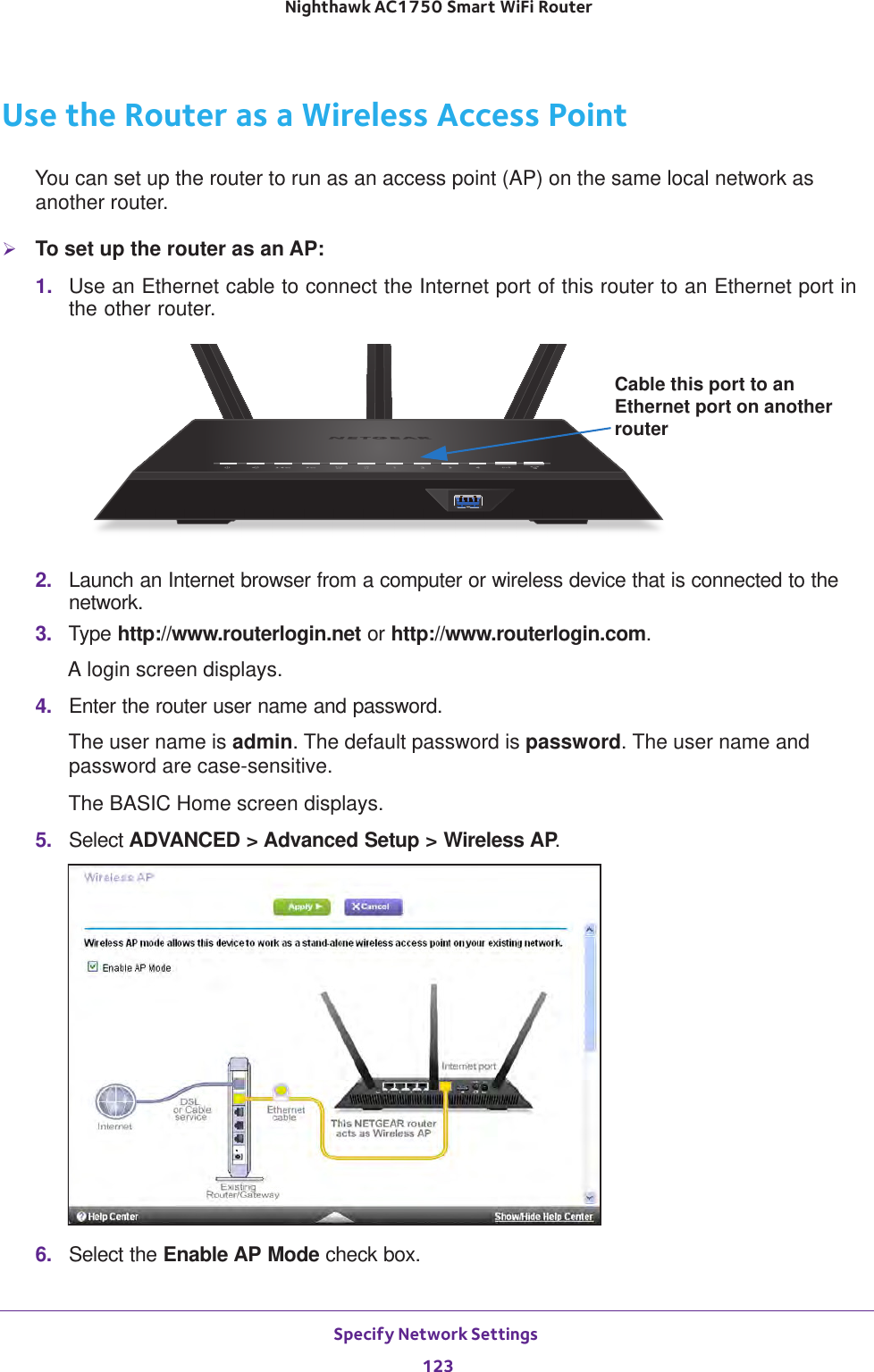 Specify Network Settings 123 Nighthawk AC1750 Smart WiFi RouterUse the Router as a Wireless Access PointYou can set up the router to run as an access point (AP) on the same local network as another router.To set up the router as an AP:1.  Use an Ethernet cable to connect the Internet port of this router to an Ethernet port in the other router. Cable this port to an Ethernet port on another router2.  Launch an Internet browser from a computer or wireless device that is connected to the network.3.  Type http://www.routerlogin.net or http://www.routerlogin.com.A login screen displays.4.  Enter the router user name and password.The user name is admin. The default password is password. The user name and password are case-sensitive.The BASIC Home screen displays.5.  Select ADVANCED &gt; Advanced Setup &gt; Wireless AP.6.  Select the Enable AP Mode check box.