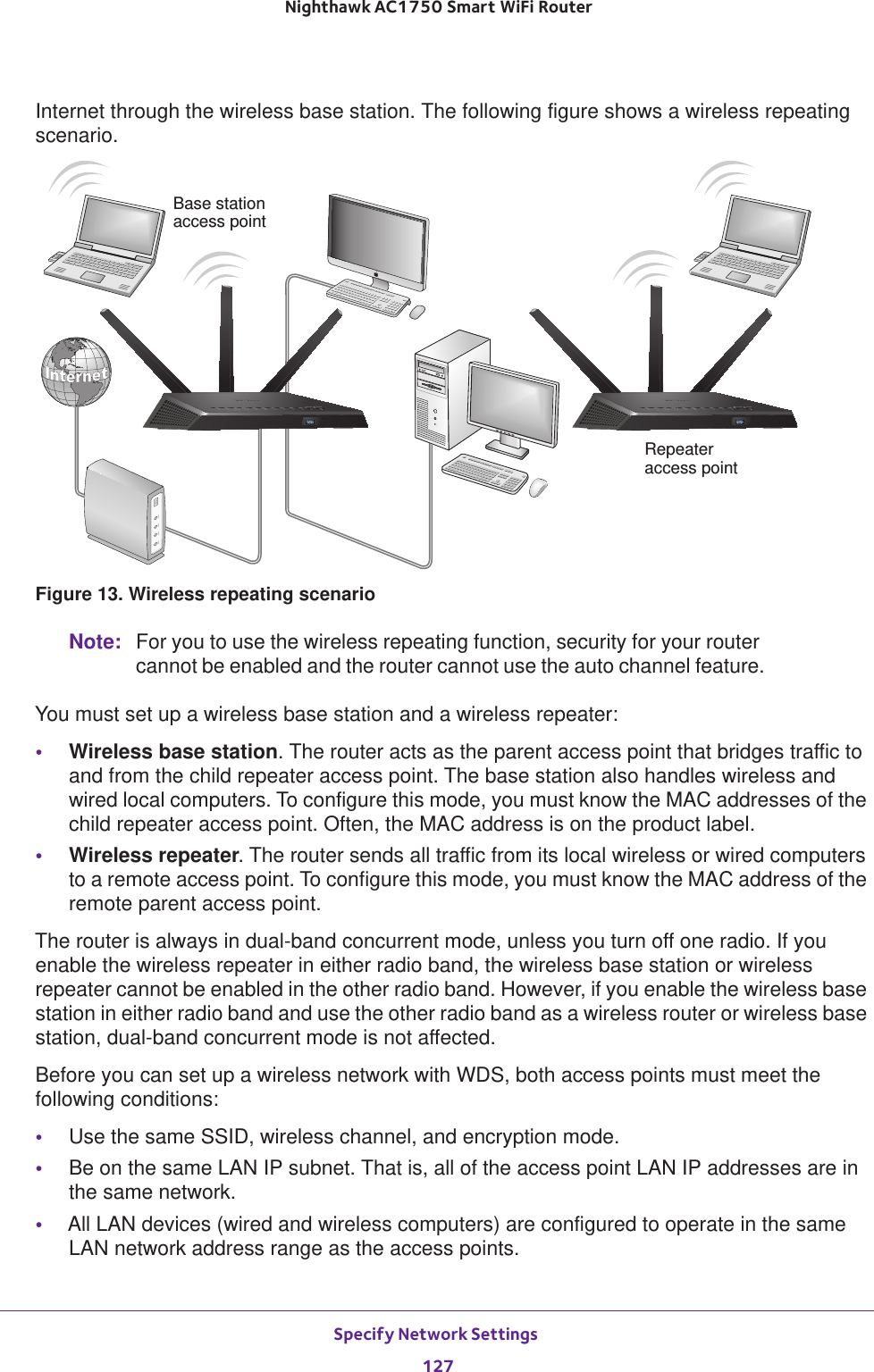 Specify Network Settings 127 Nighthawk AC1750 Smart WiFi RouterInternet through the wireless base station. The following figure shows a wireless repeating scenario.RepeaterBase stationaccess pointaccess pointFigure 13. Wireless repeating scenarioNote: For you to use the wireless repeating function, security for your router cannot be enabled and the router cannot use the auto channel feature.You must set up a wireless base station and a wireless repeater:•Wireless base station. The router acts as the parent access point that bridges traffic to and from the child repeater access point. The base station also handles wireless and wired local computers. To configure this mode, you must know the MAC addresses of the child repeater access point. Often, the MAC address is on the product label.•Wireless repeater. The router sends all traffic from its local wireless or wired computers to a remote access point. To configure this mode, you must know the MAC address of the remote parent access point. The router is always in dual-band concurrent mode, unless you turn off one radio. If you enable the wireless repeater in either radio band, the wireless base station or wireless repeater cannot be enabled in the other radio band. However, if you enable the wireless base station in either radio band and use the other radio band as a wireless router or wireless base station, dual-band concurrent mode is not affected.Before you can set up a wireless network with WDS, both access points must meet the following conditions:•Use the same SSID, wireless channel, and encryption mode.•Be on the same LAN IP subnet. That is, all of the access point LAN IP addresses are in the same network.•All LAN devices (wired and wireless computers) are configured to operate in the same LAN network address range as the access points.