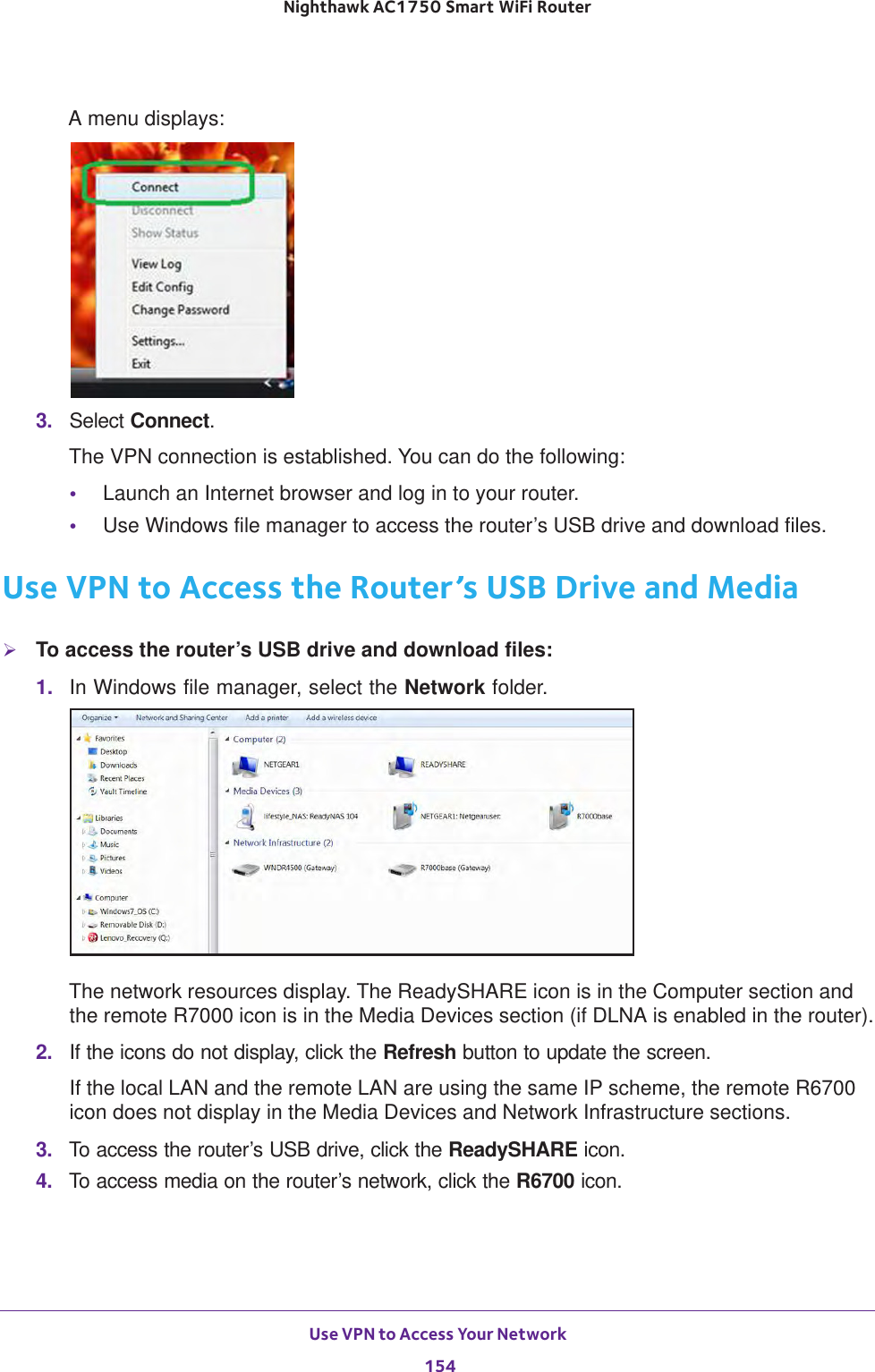 Use VPN to Access Your Network 154Nighthawk AC1750 Smart WiFi Router A menu displays:3.  Select Connect.The VPN connection is established. You can do the following:•Launch an Internet browser and log in to your router.•Use Windows file manager to access the router’s USB drive and download files.Use VPN to Access the Router’s USB Drive and MediaTo access the router’s USB drive and download files:1.  In Windows file manager, select the Network folder.The network resources display. The ReadySHARE icon is in the Computer section and the remote R7000 icon is in the Media Devices section (if DLNA is enabled in the router).2.  If the icons do not display, click the Refresh button to update the screen.If the local LAN and the remote LAN are using the same IP scheme, the remote R6700 icon does not display in the Media Devices and Network Infrastructure sections.3.  To access the router’s USB drive, click the ReadySHARE icon.4.  To access media on the router’s network, click the R6700 icon.