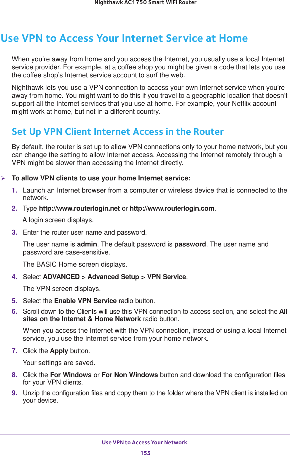 Use VPN to Access Your Network 155 Nighthawk AC1750 Smart WiFi RouterUse VPN to Access Your Internet Service at HomeWhen you’re away from home and you access the Internet, you usually use a local Internet service provider. For example, at a coffee shop you might be given a code that lets you use the coffee shop’s Internet service account to surf the web.Nighthawk lets you use a VPN connection to access your own Internet service when you’re away from home. You might want to do this if you travel to a geographic location that doesn’t support all the Internet services that you use at home. For example, your Netflix account might work at home, but not in a different country. Set Up VPN Client Internet Access in the RouterBy default, the router is set up to allow VPN connections only to your home network, but you can change the setting to allow Internet access. Accessing the Internet remotely through a VPN might be slower than accessing the Internet directly.To allow VPN clients to use your home Internet service:1.  Launch an Internet browser from a computer or wireless device that is connected to the network.2.  Type http://www.routerlogin.net or http://www.routerlogin.com.A login screen displays.3.  Enter the router user name and password.The user name is admin. The default password is password. The user name and password are case-sensitive.The BASIC Home screen displays.4.  Select ADVANCED &gt; Advanced Setup &gt; VPN Service.The VPN screen displays.5.  Select the Enable VPN Service radio button.6.  Scroll down to the Clients will use this VPN connection to access section, and select the All sites on the Internet &amp; Home Network radio button. When you access the Internet with the VPN connection, instead of using a local Internet service, you use the Internet service from your home network.7.  Click the Apply button.Your settings are saved.8.  Click the For Windows or For Non Windows button and download the configuration files for your VPN clients.9.  Unzip the configuration files and copy them to the folder where the VPN client is installed on your device. 