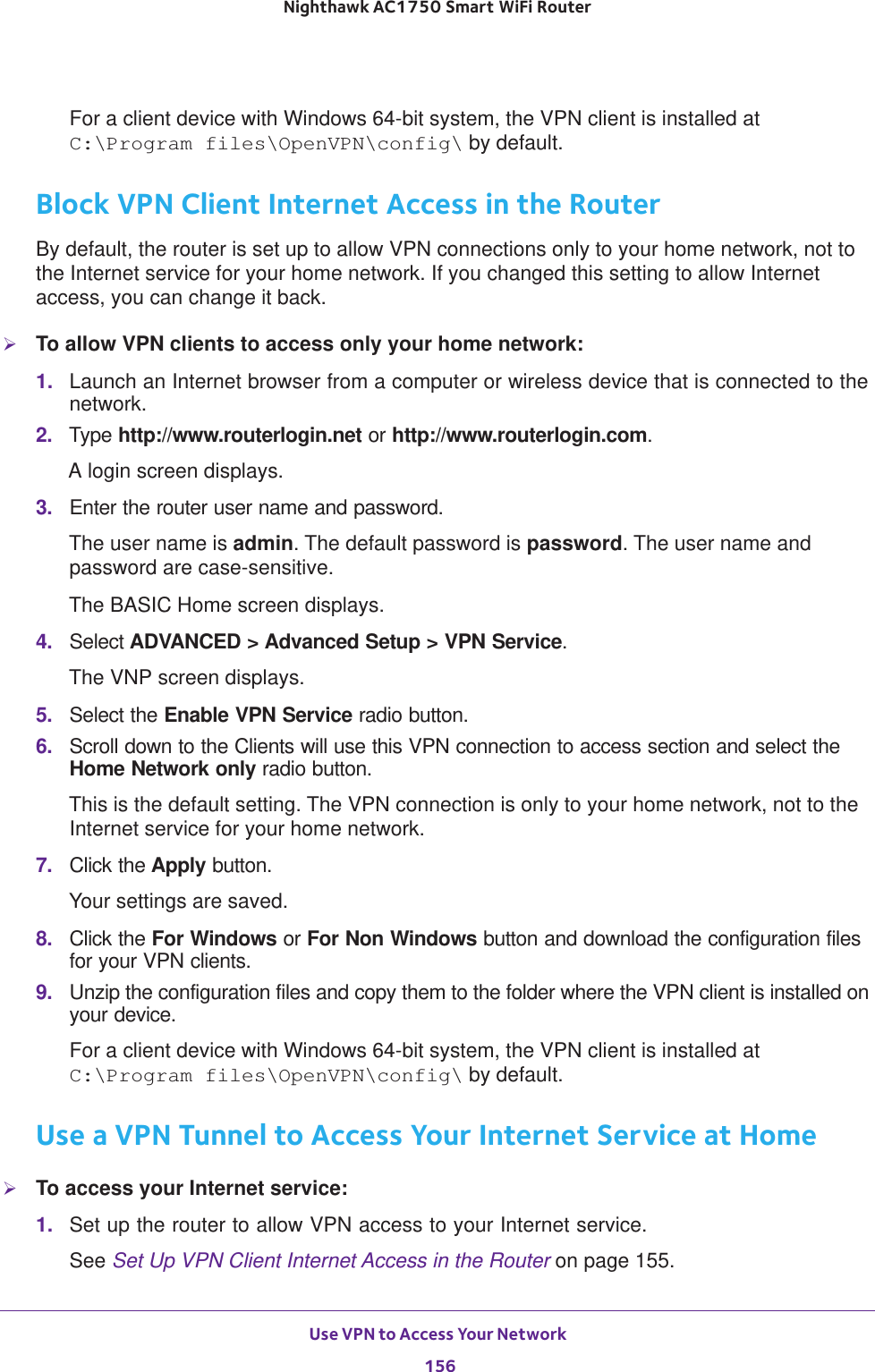 Use VPN to Access Your Network 156Nighthawk AC1750 Smart WiFi Router For a client device with Windows 64-bit system, the VPN client is installed at C:\Program files\OpenVPN\config\ by default.Block VPN Client Internet Access in the RouterBy default, the router is set up to allow VPN connections only to your home network, not to the Internet service for your home network. If you changed this setting to allow Internet access, you can change it back.To allow VPN clients to access only your home network:1.  Launch an Internet browser from a computer or wireless device that is connected to the network.2.  Type http://www.routerlogin.net or http://www.routerlogin.com.A login screen displays.3.  Enter the router user name and password.The user name is admin. The default password is password. The user name and password are case-sensitive.The BASIC Home screen displays.4.  Select ADVANCED &gt; Advanced Setup &gt; VPN Service.The VNP screen displays.5.  Select the Enable VPN Service radio button.6.  Scroll down to the Clients will use this VPN connection to access section and select the Home Network only radio button.This is the default setting. The VPN connection is only to your home network, not to the Internet service for your home network.7.  Click the Apply button.Your settings are saved.8.  Click the For Windows or For Non Windows button and download the configuration files for your VPN clients.9.  Unzip the configuration files and copy them to the folder where the VPN client is installed on your device. For a client device with Windows 64-bit system, the VPN client is installed at C:\Program files\OpenVPN\config\ by default.Use a VPN Tunnel to Access Your Internet Service at HomeTo access your Internet service:1.  Set up the router to allow VPN access to your Internet service.See Set Up VPN Client Internet Access in the Router on page  155.
