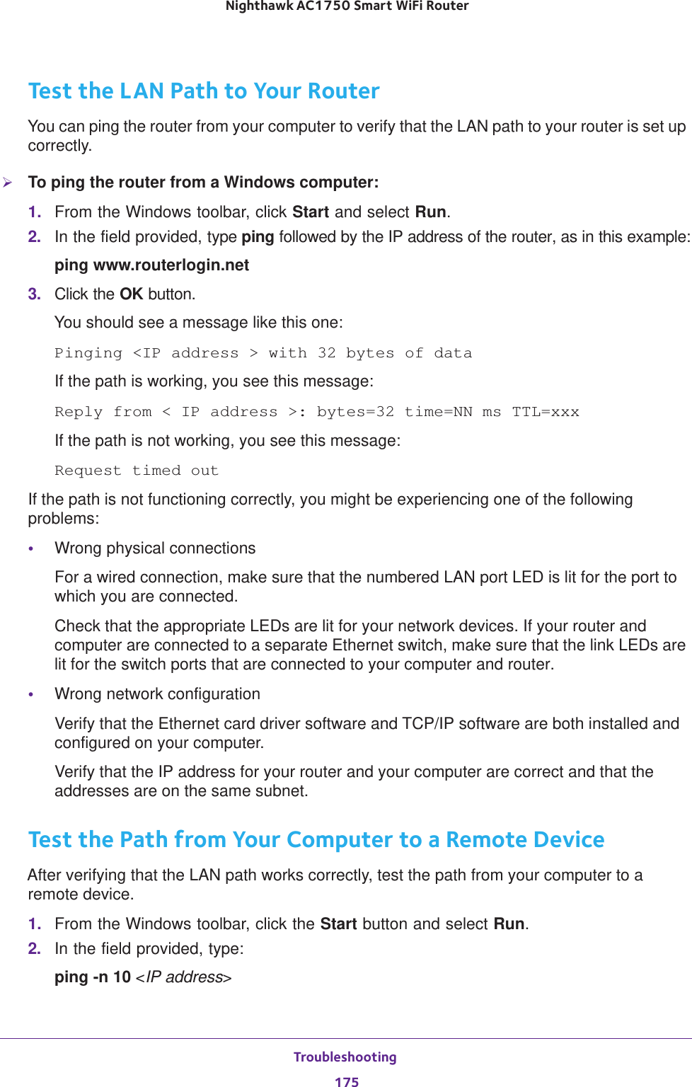 Troubleshooting 175 Nighthawk AC1750 Smart WiFi RouterTest the LAN Path to Your RouterYou can ping the router from your computer to verify that the LAN path to your router is set up correctly.To ping the router from a Windows computer:1.  From the Windows toolbar, click Start and select Run.2.  In the field provided, type ping followed by the IP address of the router, as in this example:ping www.routerlogin.net3.  Click the OK button.You should see a message like this one:Pinging &lt;IP address &gt; with 32 bytes of dataIf the path is working, you see this message:Reply from &lt; IP address &gt;: bytes=32 time=NN ms TTL=xxxIf the path is not working, you see this message:Request timed outIf the path is not functioning correctly, you might be experiencing one of the following problems:•Wrong physical connectionsFor a wired connection, make sure that the numbered LAN port LED is lit for the port to which you are connected.Check that the appropriate LEDs are lit for your network devices. If your router and computer are connected to a separate Ethernet switch, make sure that the link LEDs are lit for the switch ports that are connected to your computer and router.•Wrong network configurationVerify that the Ethernet card driver software and TCP/IP software are both installed and configured on your computer. Verify that the IP address for your router and your computer are correct and that the addresses are on the same subnet.Test the Path from Your Computer to a Remote DeviceAfter verifying that the LAN path works correctly, test the path from your computer to a remote device.1.  From the Windows toolbar, click the Start button and select Run.2.  In the field provided, type:ping -n 10 &lt;IP address&gt;