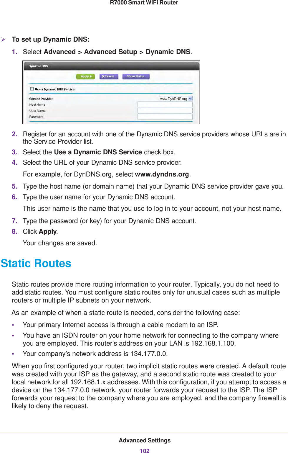 Advanced Settings102R7000 Smart WiFi Router To set up Dynamic DNS:1. Select Advanced &gt; Advanced Setup &gt; Dynamic DNS.2. Register for an account with one of the Dynamic DNS service providers whose URLs are in the Service Provider list. 3. Select the Use a Dynamic DNS Service check box. 4. Select the URL of your Dynamic DNS service provider. For example, for DynDNS.org, select www.dyndns.org.5. Type the host name (or domain name) that your Dynamic DNS service provider gave you.6. Type the user name for your Dynamic DNS account. This user name is the name that you use to log in to your account, not your host name.7. Type the password (or key) for your Dynamic DNS account. 8. Click Apply.Your changes are saved.Static RoutesStatic routes provide more routing information to your router. Typically, you do not need to add static routes. You must configure static routes only for unusual cases such as multiple routers or multiple IP subnets on your network.As an example of when a static route is needed, consider the following case:•Your primary Internet access is through a cable modem to an ISP.•You have an ISDN router on your home network for connecting to the company where you are employed. This router’s address on your LAN is 192.168.1.100.•Your company’s network address is 134.177.0.0.When you first configured your router, two implicit static routes were created. A default route was created with your ISP as the gateway, and a second static route was created to your local network for all 192.168.1.x addresses. With this configuration, if you attempt to access a device on the 134.177.0.0 network, your router forwards your request to the ISP. The ISP forwards your request to the company where you are employed, and the company firewall is likely to deny the request.