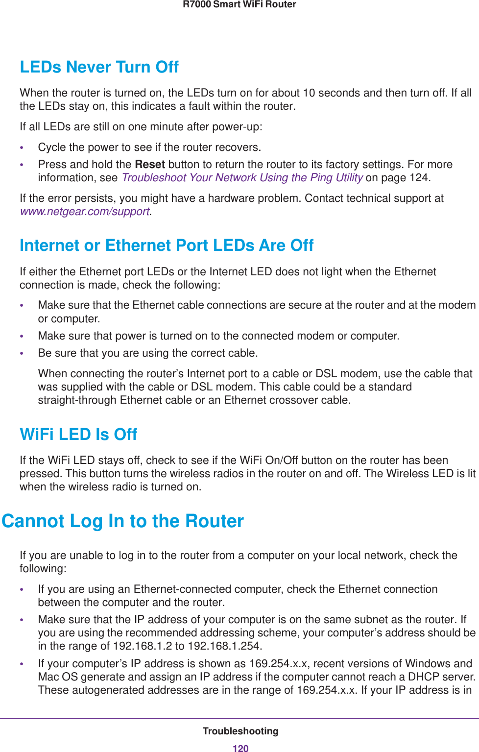 Troubleshooting120R7000 Smart WiFi Router LEDs Never Turn OffWhen the router is turned on, the LEDs turn on for about 10 seconds and then turn off. If all the LEDs stay on, this indicates a fault within the router.If all LEDs are still on one minute after power-up:•Cycle the power to see if the router recovers.•Press and hold the Reset button to return the router to its factory settings. For more information, see Troubleshoot Your Network Using the Ping Utility on page  124.If the error persists, you might have a hardware problem. Contact technical support at www.netgear.com/support.Internet or Ethernet Port LEDs Are OffIf either the Ethernet port LEDs or the Internet LED does not light when the Ethernet connection is made, check the following:•Make sure that the Ethernet cable connections are secure at the router and at the modem or computer.•Make sure that power is turned on to the connected modem or computer.•Be sure that you are using the correct cable.When connecting the router’s Internet port to a cable or DSL modem, use the cable that was supplied with the cable or DSL modem. This cable could be a standard straight-through Ethernet cable or an Ethernet crossover cable.WiFi LED Is OffIf the WiFi LED stays off, check to see if the WiFi On/Off button on the router has been pressed. This button turns the wireless radios in the router on and off. The Wireless LED is lit when the wireless radio is turned on.Cannot Log In to the RouterIf you are unable to log in to the router from a computer on your local network, check the following:•If you are using an Ethernet-connected computer, check the Ethernet connection between the computer and the router.•Make sure that the IP address of your computer is on the same subnet as the router. If you are using the recommended addressing scheme, your computer’s address should be in the range of 192.168.1.2 to 192.168.1.254. •If your computer’s IP address is shown as 169.254.x.x, recent versions of Windows and Mac OS generate and assign an IP address if the computer cannot reach a DHCP server. These autogenerated addresses are in the range of 169.254.x.x. If your IP address is in 