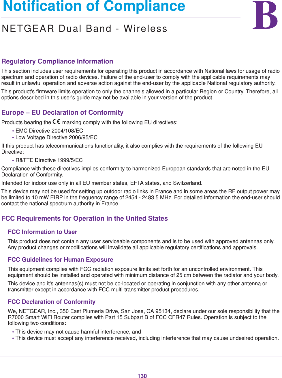 130BB.   Notification of ComplianceNETGEAR Dual Band - WirelessRegulatory Compliance InformationThis section includes user requirements for operating this product in accordance with National laws for usage of radio spectrum and operation of radio devices. Failure of the end-user to comply with the applicable requirements may result in unlawful operation and adverse action against the end-user by the applicable National regulatory authority.This product&apos;s firmware limits operation to only the channels allowed in a particular Region or Country. Therefore, all options described in this user&apos;s guide may not be available in your version of the product.Europe – EU Declaration of Conformity Products bearing the marking comply with the following EU directives:• EMC Directive 2004/108/EC• Low Voltage Directive 2006/95/ECIf this product has telecommunications functionality, it also complies with the requirements of the following EU Directive:• R&amp;TTE Directive 1999/5/ECCompliance with these directives implies conformity to harmonized European standards that are noted in the EU Declaration of Conformity. Intended for indoor use only in all EU member states, EFTA states, and Switzerland.This device may not be used for setting up outdoor radio links in France and in some areas the RF output power may be limited to 10 mW EIRP in the frequency range of 2454 - 2483.5 MHz. For detailed information the end-user should contact the national spectrum authority in France.FCC Requirements for Operation in the United States FCC Information to UserThis product does not contain any user serviceable components and is to be used with approved antennas only. Any product changes or modifications will invalidate all applicable regulatory certifications and approvals.FCC Guidelines for Human ExposureThis equipment complies with FCC radiation exposure limits set forth for an uncontrolled environment. This equipment should be installed and operated with minimum distance of 25 cm between the radiator and your body.This device and it&apos;s antennas(s) must not be co-located or operating in conjunction with any other antenna or transmitter except in accordance with FCC multi-transmitter product procedures.FCC Declaration of ConformityWe, NETGEAR, Inc., 350 East Plumeria Drive, San Jose, CA 95134, declare under our sole responsibility that the R7000 Smart WiFi Router complies with Part 15 Subpart B of FCC CFR47 Rules. Operation is subject to the following two conditions:• This device may not cause harmful interference, and• This device must accept any interference received, including interference that may cause undesired operation.