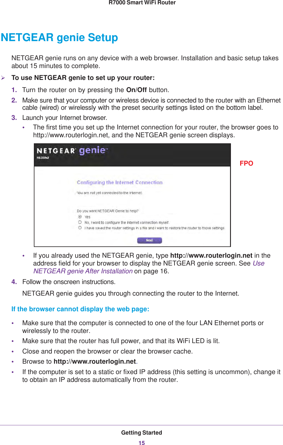 Getting Started15 R7000 Smart WiFi RouterNETGEAR genie SetupNETGEAR genie runs on any device with a web browser. Installation and basic setup takes about 15  minutes to complete. To use NETGEAR genie to set up your router:1. Turn the router on by pressing the On/Off button. 2. Make sure that your computer or wireless device is connected to the router with an Ethernet cable (wired) or wirelessly with the preset security settings listed on the bottom label.3. Launch your Internet browser.•The first time you set up the Internet connection for your router, the browser goes to http://www.routerlogin.net, and the NETGEAR genie screen displays.FPO•If you already used the NETGEAR genie, type http://www.routerlogin.net in the address field for your browser to display the NETGEAR genie screen. See Use NETGEAR genie After Installation on page  16.4. Follow the onscreen instructions.NETGEAR genie guides you through connecting the router to the Internet. If the browser cannot display the web page: •Make sure that the computer is connected to one of the four LAN Ethernet ports or wirelessly to the router.•Make sure that the router has full power, and that its WiFi LED is lit.•Close and reopen the browser or clear the browser cache.•Browse to http://www.routerlogin.net.•If the computer is set to a static or fixed IP address (this setting is uncommon), change it to obtain an IP address automatically from the router.