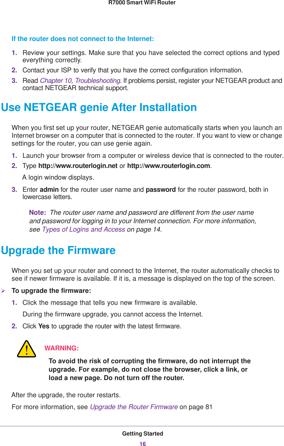 Getting Started16R7000 Smart WiFi Router If the router does not connect to the Internet:1. Review your settings. Make sure that you have selected the correct options and typed everything correctly. 2. Contact your ISP to verify that you have the correct configuration information.3. Read Chapter 10, Troubleshooting. If problems persist, register your NETGEAR product and contact NETGEAR technical support.Use NETGEAR genie After InstallationWhen you first set up your router, NETGEAR genie automatically starts when you launch an Internet browser on a computer that is connected to the router. If you want to view or change settings for the router, you can use genie again.1. Launch your browser from a computer or wireless device that is connected to the router.2. Type http://www.routerlogin.net or http://www.routerlogin.com.A login window displays.3. Enter admin for the router user name and password for the router password, both in lowercase letters. Note:  The router user name and password are different from the user name and password for logging in to your Internet connection. For more information, see Types of Logins and Access on page  14.Upgrade the FirmwareWhen you set up your router and connect to the Internet, the router automatically checks to see if newer firmware is available. If it is, a message is displayed on the top of the screen. To upgrade the firmware:1. Click the message that tells you new firmware is available.During the firmware upgrade, you cannot access the Internet.2. Click Yes to upgrade the router with the latest firmware. WARNING:To avoid the risk of corrupting the firmware, do not interrupt the upgrade. For example, do not close the browser, click a link, or load a new page. Do not turn off the router.After the upgrade, the router restarts.For more information, see Upgrade the Router Firmware on page  81