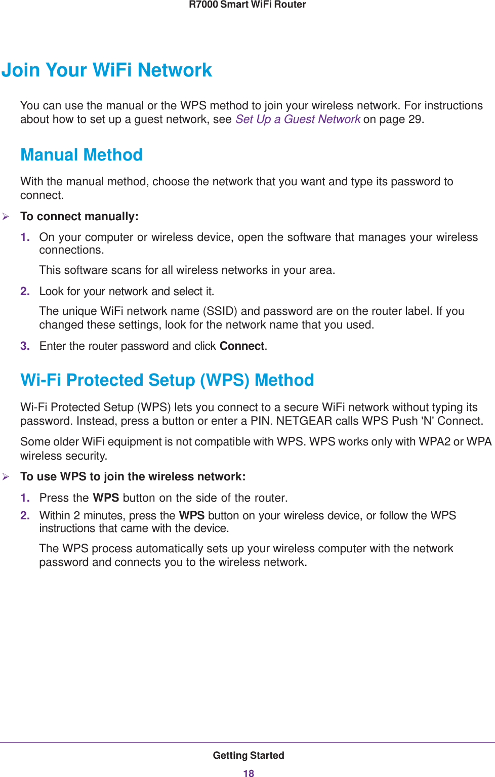 Getting Started18R7000 Smart WiFi Router Join Your WiFi NetworkYou can use the manual or the WPS method to join your wireless network. For instructions about how to set up a guest network, see Set Up a Guest Network on page  29.Manual MethodWith the manual method, choose the network that you want and type its password to connect.To connect manually:1. On your computer or wireless device, open the software that manages your wireless connections. This software scans for all wireless networks in your area.2. Look for your network and select it. The unique WiFi network name (SSID) and password are on the router label. If you changed these settings, look for the network name that you used.3. Enter the router password and click Connect.Wi-Fi Protected Setup (WPS) MethodWi-Fi Protected Setup (WPS) lets you connect to a secure WiFi network without typing its password. Instead, press a button or enter a PIN. NETGEAR calls WPS Push &apos;N&apos; Connect.Some older WiFi equipment is not compatible with WPS. WPS works only with WPA2 or WPA wireless security.To use WPS to join the wireless network:1. Press the WPS button on the side of the router.2. Within 2 minutes, press the WPS button on your wireless device, or follow the WPS instructions that came with the device. The WPS process automatically sets up your wireless computer with the network password and connects you to the wireless network.