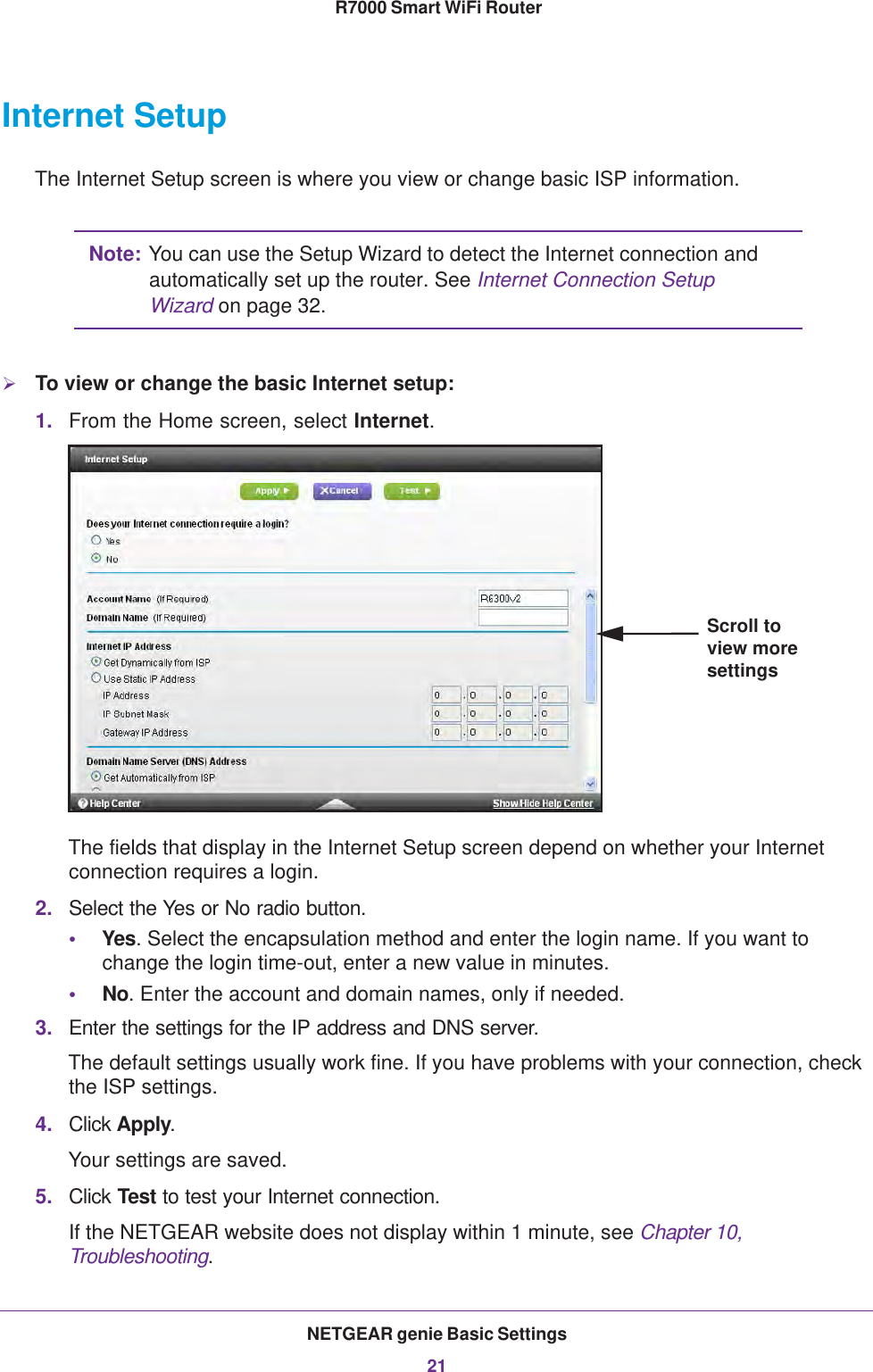 NETGEAR genie Basic Settings21 R7000 Smart WiFi RouterInternet SetupThe Internet Setup screen is where you view or change basic ISP information.Note: You can use the Setup Wizard to detect the Internet connection and automatically set up the router. See Internet Connection Setup Wizard on page  32.To view or change the basic Internet setup:1. From the Home screen, select Internet.Scroll to view more settingsThe fields that display in the Internet Setup screen depend on whether your Internet connection requires a login.2. Select the Yes or No radio button.•Yes. Select the encapsulation method and enter the login name. If you want to change the login time-out, enter a new value in minutes.•No. Enter the account and domain names, only if needed.3. Enter the settings for the IP address and DNS server. The default settings usually work fine. If you have problems with your connection, check the ISP settings.4. Click Apply.Your settings are saved.5. Click Test to test your Internet connection. If the NETGEAR website does not display within 1 minute, see Chapter 10, Troubleshooting.