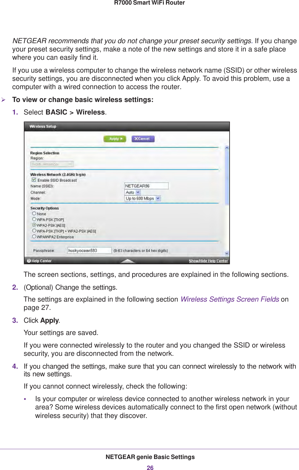 NETGEAR genie Basic Settings26R7000 Smart WiFi Router NETGEAR recommends that you do not change your preset security settings. If you change your preset security settings, make a note of the new settings and store it in a safe place where you can easily find it.If you use a wireless computer to change the wireless network name (SSID) or other wireless security settings, you are disconnected when you click Apply. To avoid this problem, use a computer with a wired connection to access the router.To view or change basic wireless settings:1. Select BASIC &gt; Wireless.The screen sections, settings, and procedures are explained in the following sections.2. (Optional) Change the settings.The settings are explained in the following section Wireless Settings Screen Fields on page  27.3. Click Apply.Your settings are saved.If you were connected wirelessly to the router and you changed the SSID or wireless security, you are disconnected from the network.4. If you changed the settings, make sure that you can connect wirelessly to the network with its new settings. If you cannot connect wirelessly, check the following:•Is your computer or wireless device connected to another wireless network in your area? Some wireless devices automatically connect to the first open network (without wireless security) that they discover.