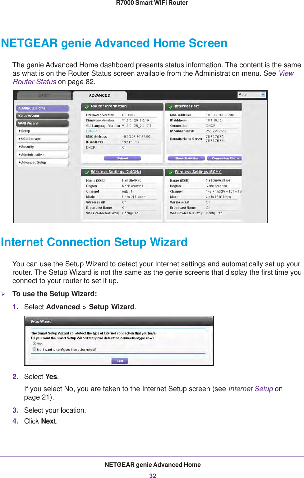 NETGEAR genie Advanced Home32R7000 Smart WiFi Router NETGEAR genie Advanced Home ScreenThe genie Advanced Home dashboard presents status information. The content is the same as what is on the Router Status screen available from the Administration menu. See View Router Status on page  82.Internet Connection Setup WizardYou can use the Setup Wizard to detect your Internet settings and automatically set up your router. The Setup Wizard is not the same as the genie screens that display the first time you connect to your router to set it up.To use the Setup Wizard:1. Select Advanced &gt; Setup Wizard. 2. Select Yes. If you select No, you are taken to the Internet Setup screen (see Internet Setup on page  21). 3. Select your location.4. Click Next.