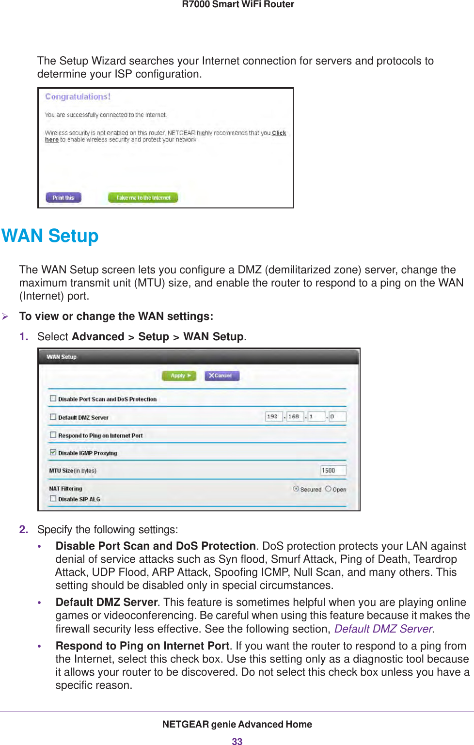 NETGEAR genie Advanced Home33 R7000 Smart WiFi RouterThe Setup Wizard searches your Internet connection for servers and protocols to determine your ISP configuration. WAN SetupThe WAN Setup screen lets you configure a DMZ (demilitarized zone) server, change the maximum transmit unit (MTU) size, and enable the router to respond to a ping on the WAN (Internet) port. To view or change the WAN settings:1. Select Advanced &gt; Setup &gt; WAN Setup.2. Specify the following settings:•Disable Port Scan and DoS Protection. DoS protection protects your LAN against denial of service attacks such as Syn flood, Smurf Attack, Ping of Death, Teardrop Attack, UDP Flood, ARP Attack, Spoofing ICMP, Null Scan, and many others. This setting should be disabled only in special circumstances. •Default DMZ Server. This feature is sometimes helpful when you are playing online games or videoconferencing. Be careful when using this feature because it makes the firewall security less effective. See the following section, Default DMZ Server.•Respond to Ping on Internet Port. If you want the router to respond to a ping from the Internet, select this check box. Use this setting only as a diagnostic tool because it allows your router to be discovered. Do not select this check box unless you have a specific reason.
