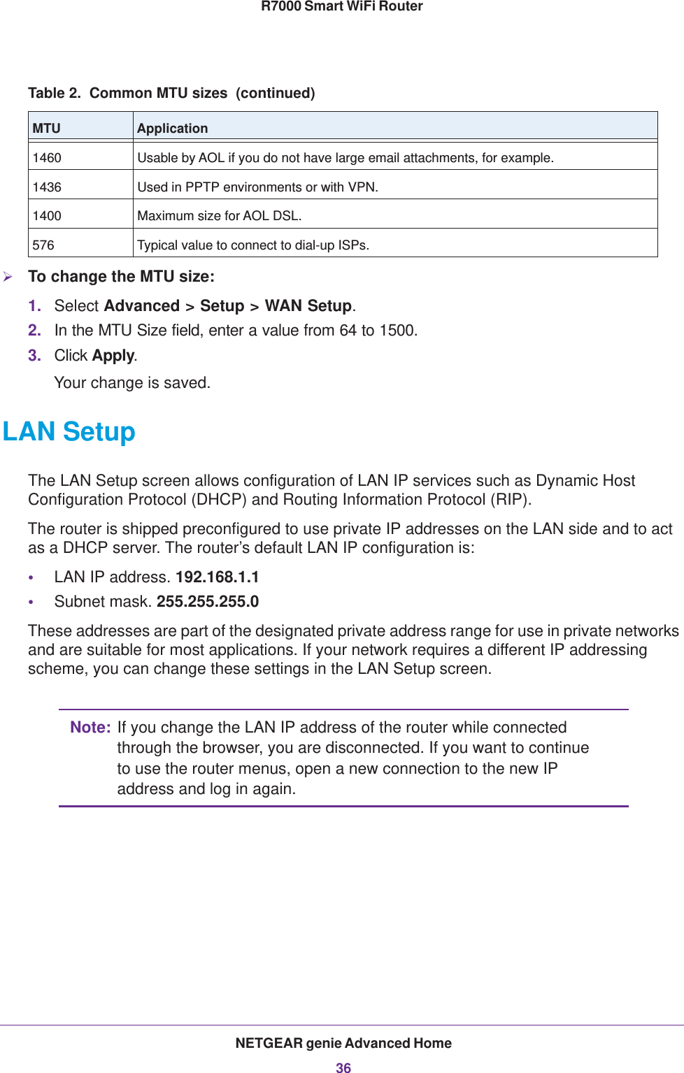 NETGEAR genie Advanced Home36R7000 Smart WiFi Router To change the MTU size:1. Select Advanced &gt; Setup &gt; WAN Setup. 2. In the MTU Size field, enter a value from 64 to 1500.3. Click Apply.Your change is saved.LAN SetupThe LAN Setup screen allows configuration of LAN IP services such as Dynamic Host Configuration Protocol (DHCP) and Routing Information Protocol (RIP).The router is shipped preconfigured to use private IP addresses on the LAN side and to act as a DHCP server. The router’s default LAN IP configuration is:•LAN IP address. 192.168.1.1•Subnet mask. 255.255.255.0These addresses are part of the designated private address range for use in private networks and are suitable for most applications. If your network requires a different IP addressing scheme, you can change these settings in the LAN Setup screen.Note: If you change the LAN IP address of the router while connected through the browser, you are disconnected. If you want to continue to use the router menus, open a new connection to the new IP address and log in again.1460 Usable by AOL if you do not have large email attachments, for example.1436 Used in PPTP environments or with VPN.1400 Maximum size for AOL DSL.576 Typical value to connect to dial-up ISPs.Table 2.  Common MTU sizes  (continued)MTU Application