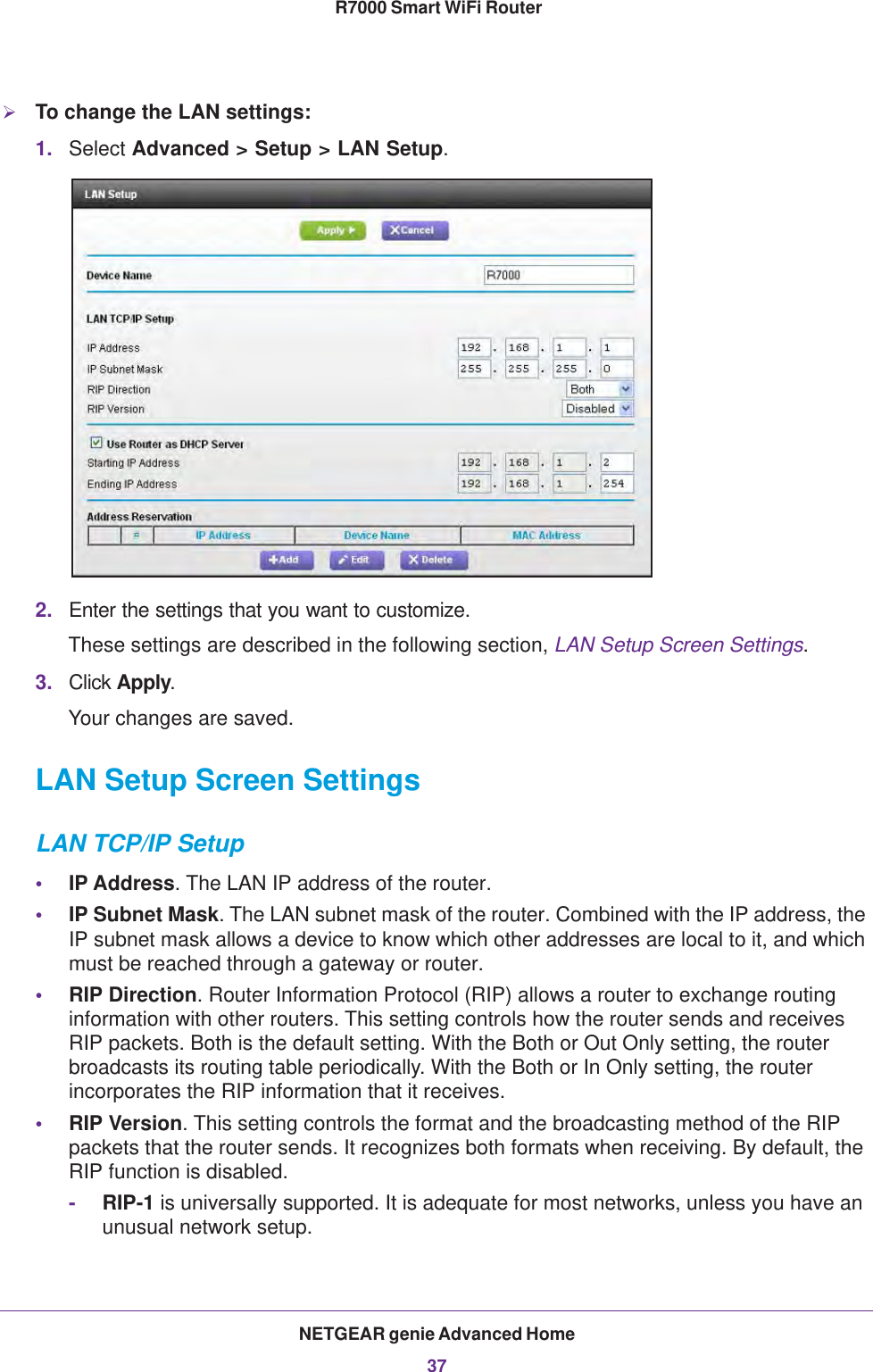 NETGEAR genie Advanced Home37 R7000 Smart WiFi RouterTo change the LAN settings:1. Select Advanced &gt; Setup &gt; LAN Setup.2. Enter the settings that you want to customize. These settings are described in the following section, LAN Setup Screen Settings.3. Click Apply.Your changes are saved.LAN Setup Screen SettingsLAN TCP/IP Setup•IP Address. The LAN IP address of the router.•IP Subnet Mask. The LAN subnet mask of the router. Combined with the IP address, the IP subnet mask allows a device to know which other addresses are local to it, and which must be reached through a gateway or router.•RIP Direction. Router Information Protocol (RIP) allows a router to exchange routing information with other routers. This setting controls how the router sends and receives RIP packets. Both is the default setting. With the Both or Out Only setting, the router broadcasts its routing table periodically. With the Both or In Only setting, the router incorporates the RIP information that it receives.•RIP Version. This setting controls the format and the broadcasting method of the RIP packets that the router sends. It recognizes both formats when receiving. By default, the RIP function is disabled. -RIP-1 is universally supported. It is adequate for most networks, unless you have an unusual network setup. 