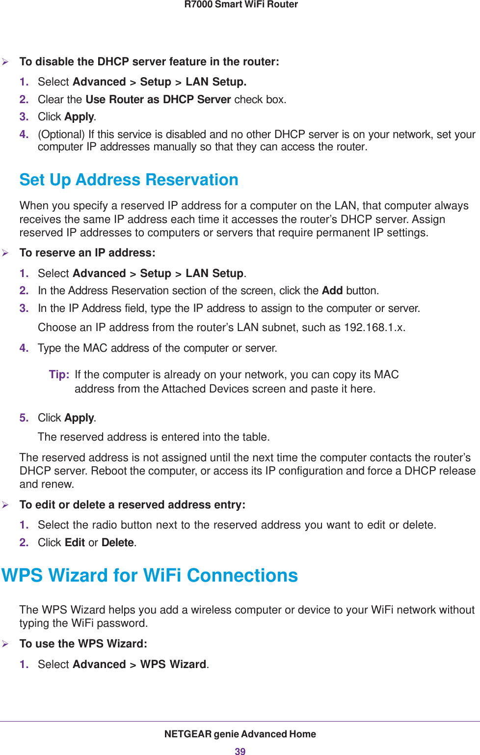 NETGEAR genie Advanced Home39 R7000 Smart WiFi RouterTo disable the DHCP server feature in the router:1. Select Advanced &gt; Setup &gt; LAN Setup.2. Clear the Use Router as DHCP Server check box.3. Click Apply.4. (Optional) If this service is disabled and no other DHCP server is on your network, set your computer IP addresses manually so that they can access the router.Set Up Address ReservationWhen you specify a reserved IP address for a computer on the LAN, that computer always receives the same IP address each time it accesses the router’s DHCP server. Assign reserved IP addresses to computers or servers that require permanent IP settings. To reserve an IP address: 1. Select Advanced &gt; Setup &gt; LAN Setup.2. In the Address Reservation section of the screen, click the Add button. 3. In the IP Address field, type the IP address to assign to the computer or server. Choose an IP address from the router’s LAN subnet, such as 192.168.1.x. 4. Type the MAC address of the computer or server.Tip: If the computer is already on your network, you can copy its MAC address from the Attached Devices screen and paste it here.5. Click Apply.The reserved address is entered into the table. The reserved address is not assigned until the next time the computer contacts the router’s DHCP server. Reboot the computer, or access its IP configuration and force a DHCP release and renew.To edit or delete a reserved address entry:1. Select the radio button next to the reserved address you want to edit or delete. 2. Click Edit or Delete.WPS Wizard for WiFi ConnectionsThe WPS Wizard helps you add a wireless computer or device to your WiFi network without typing the WiFi password.To use the WPS Wizard:1. Select Advanced &gt; WPS Wizard.