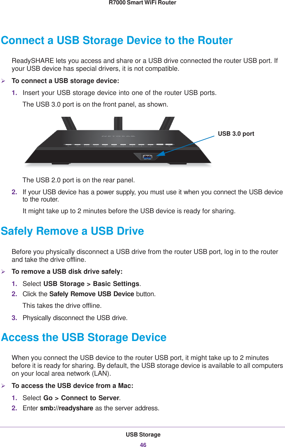 USB Storage46R7000 Smart WiFi Router Connect a USB Storage Device to the RouterReadySHARE lets you access and share or a USB drive connected the router USB port. If your USB device has special drivers, it is not compatible. To connect a USB storage device:1. Insert your USB storage device into one of the router USB ports.The USB 3.0 port is on the front panel, as shown. USB 3.0 portThe USB 2.0 port is on the rear panel.2. If your USB device has a power supply, you must use it when you connect the USB device to the router.It might take up to 2 minutes before the USB device is ready for sharing.Safely Remove a USB DriveBefore you physically disconnect a USB drive from the router USB port, log in to the router and take the drive offline.To remove a USB disk drive safely: 1. Select USB Storage &gt; Basic Settings.2. Click the Safely Remove USB Device button. This takes the drive offline.3. Physically disconnect the USB drive.Access the USB Storage DeviceWhen you connect the USB device to the router USB port, it might take up to 2 minutes before it is ready for sharing. By default, the USB storage device is available to all computers on your local area network (LAN). To access the USB device from a Mac: 1. Select Go &gt; Connect to Server.2. Enter smb://readyshare as the server address.