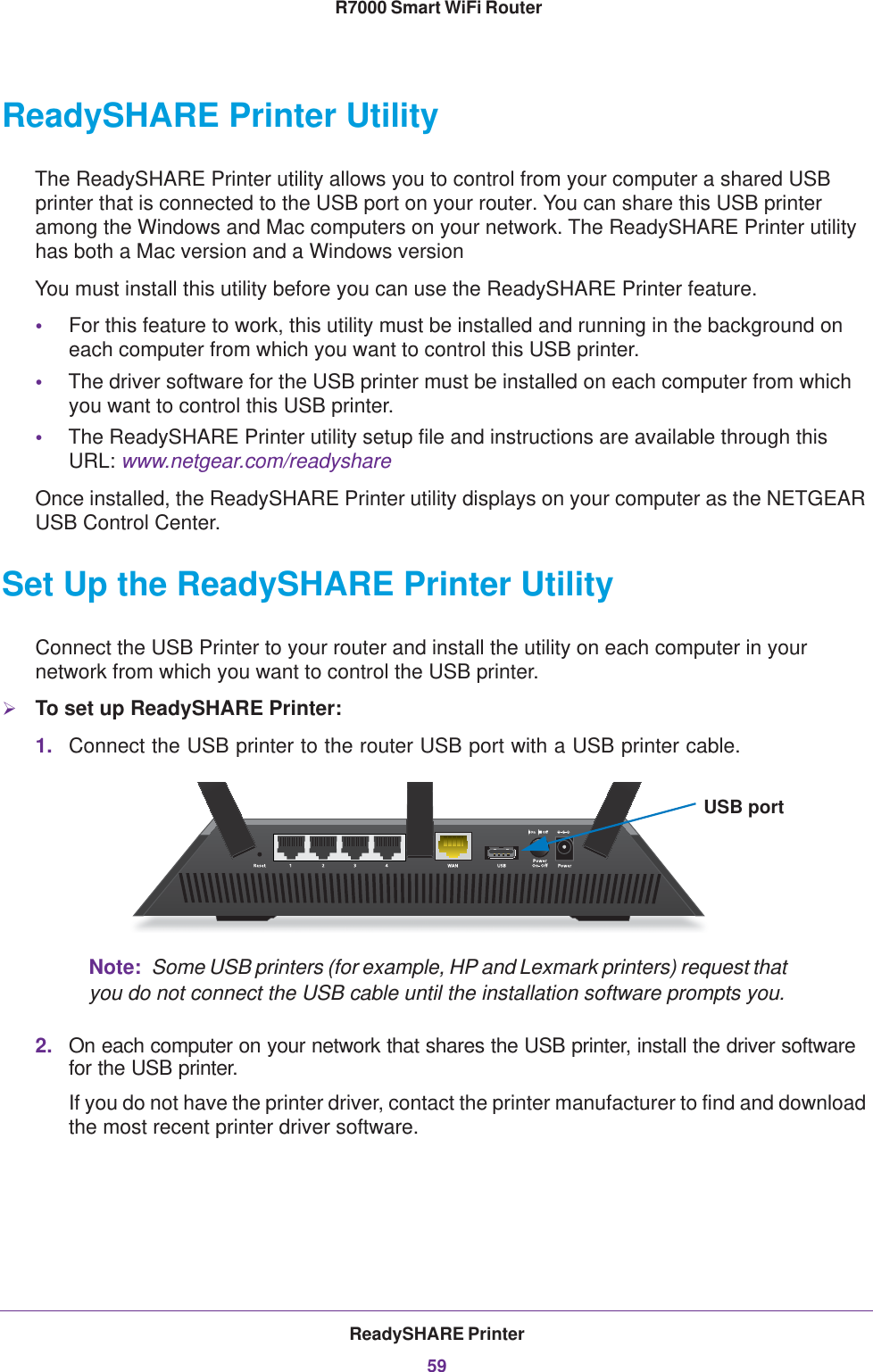 ReadySHARE Printer59 R7000 Smart WiFi RouterReadySHARE Printer UtilityThe ReadySHARE Printer utility allows you to control from your computer a shared USB printer that is connected to the USB port on your router. You can share this USB printer among the Windows and Mac computers on your network. The ReadySHARE Printer utility has both a Mac version and a Windows versionYou must install this utility before you can use the ReadySHARE Printer feature.•For this feature to work, this utility must be installed and running in the background on each computer from which you want to control this USB printer.•The driver software for the USB printer must be installed on each computer from which you want to control this USB printer.•The ReadySHARE Printer utility setup file and instructions are available through this URL: www.netgear.com/readyshareOnce installed, the ReadySHARE Printer utility displays on your computer as the NETGEAR USB Control Center.Set Up the ReadySHARE Printer UtilityConnect the USB Printer to your router and install the utility on each computer in your network from which you want to control the USB printer. To set up ReadySHARE Printer:1. Connect the USB printer to the router USB port with a USB printer cable. USB portNote:  Some USB printers (for example, HP and Lexmark printers) request that you do not connect the USB cable until the installation software prompts you.2. On each computer on your network that shares the USB printer, install the driver software for the USB printer.If you do not have the printer driver, contact the printer manufacturer to find and download the most recent printer driver software.