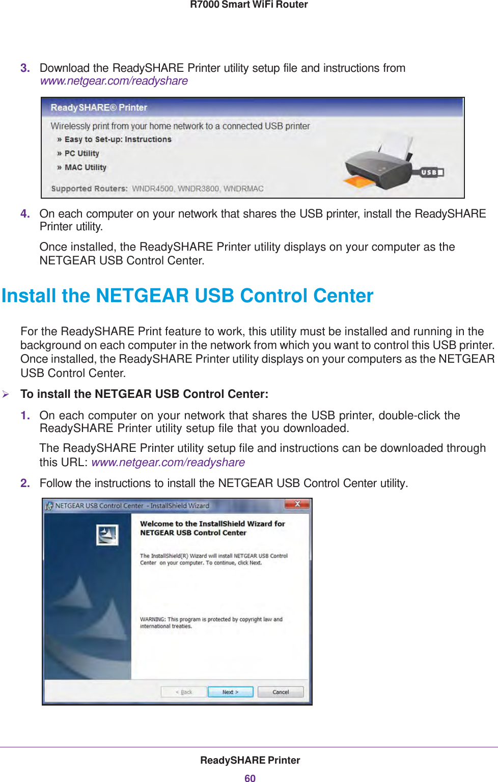 ReadySHARE Printer60R7000 Smart WiFi Router 3. Download the ReadySHARE Printer utility setup file and instructions from www.netgear.com/readyshare4. On each computer on your network that shares the USB printer, install the ReadySHARE Printer utility.Once installed, the ReadySHARE Printer utility displays on your computer as the NETGEAR USB Control Center. Install the NETGEAR USB Control CenterFor the ReadySHARE Print feature to work, this utility must be installed and running in the background on each computer in the network from which you want to control this USB printer. Once installed, the ReadySHARE Printer utility displays on your computers as the NETGEAR USB Control Center.To install the NETGEAR USB Control Center:1. On each computer on your network that shares the USB printer, double-click the ReadySHARE Printer utility setup file that you downloaded.The ReadySHARE Printer utility setup file and instructions can be downloaded through this URL: www.netgear.com/readyshare2. Follow the instructions to install the NETGEAR USB Control Center utility.