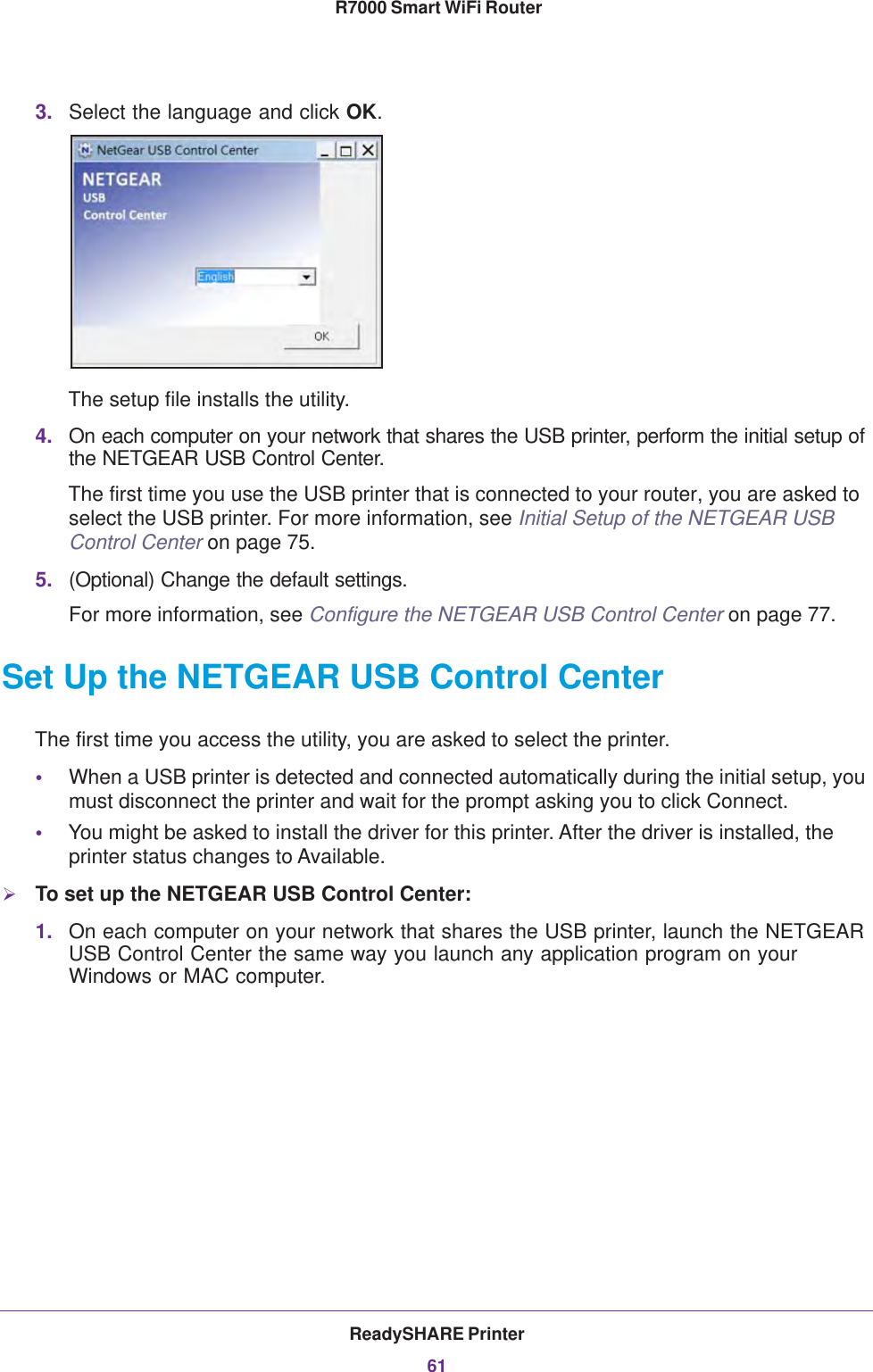 ReadySHARE Printer61 R7000 Smart WiFi Router3. Select the language and click OK.The setup file installs the utility.4. On each computer on your network that shares the USB printer, perform the initial setup of the NETGEAR USB Control Center.The first time you use the USB printer that is connected to your router, you are asked to select the USB printer. For more information, see Initial Setup of the NETGEAR USB Control Center on page 75.5. (Optional) Change the default settings.For more information, see Configure the NETGEAR USB Control Center on page 77.Set Up the NETGEAR USB Control CenterThe first time you access the utility, you are asked to select the printer.•When a USB printer is detected and connected automatically during the initial setup, you must disconnect the printer and wait for the prompt asking you to click Connect.•You might be asked to install the driver for this printer. After the driver is installed, the printer status changes to Available.To set up the NETGEAR USB Control Center:1. On each computer on your network that shares the USB printer, launch the NETGEAR USB Control Center the same way you launch any application program on your Windows or MAC computer.