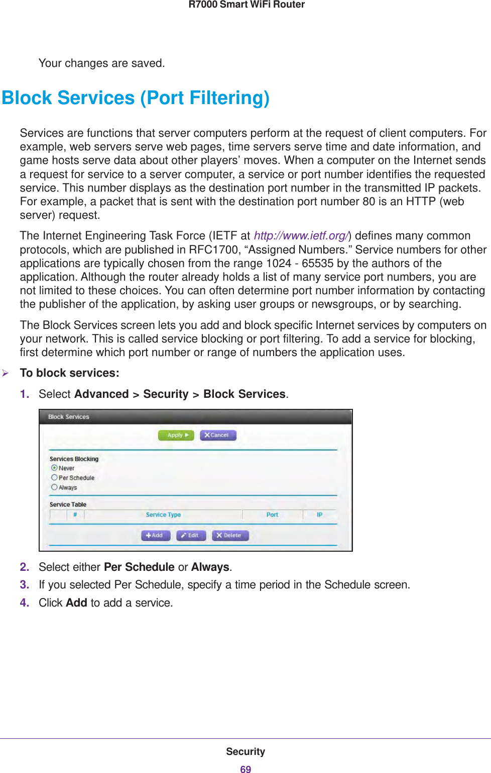 Security69 R7000 Smart WiFi RouterYour changes are saved.Block Services (Port Filtering)Services are functions that server computers perform at the request of client computers. For example, web servers serve web pages, time servers serve time and date information, and game hosts serve data about other players’ moves. When a computer on the Internet sends a request for service to a server computer, a service or port number identifies the requested service. This number displays as the destination port number in the transmitted IP packets. For example, a packet that is sent with the destination port number 80 is an HTTP (web server) request. The Internet Engineering Task Force (IETF at http://www.ietf.org/) defines many common protocols, which are published in RFC1700, “Assigned Numbers.” Service numbers for other applications are typically chosen from the range 1024 - 65535 by the authors of the application. Although the router already holds a list of many service port numbers, you are not limited to these choices. You can often determine port number information by contacting the publisher of the application, by asking user groups or newsgroups, or by searching.The Block Services screen lets you add and block specific Internet services by computers on your network. This is called service blocking or port filtering. To add a service for blocking, first determine which port number or range of numbers the application uses. To block services:1. Select Advanced &gt; Security &gt; Block Services.2. Select either Per Schedule or Always.3. If you selected Per Schedule, specify a time period in the Schedule screen.4. Click Add to add a service. 