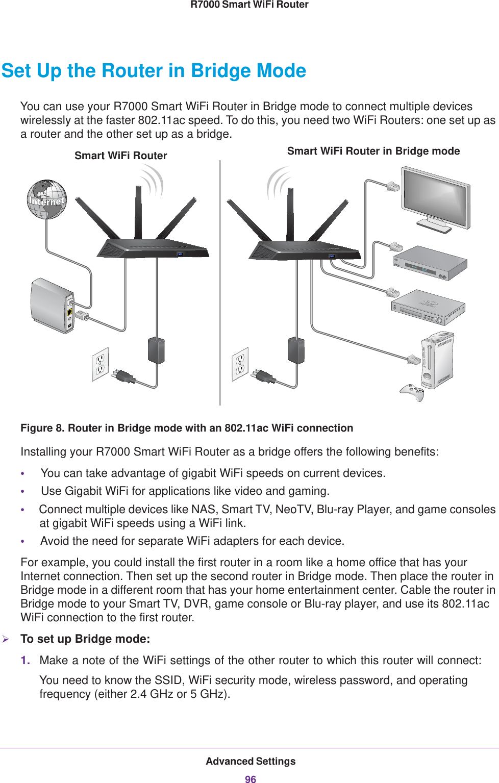 Advanced Settings96R7000 Smart WiFi Router Set Up the Router in Bridge Mode You can use your R7000 Smart WiFi Router in Bridge mode to connect multiple devices wirelessly at the faster 802.11ac speed. To do this, you need two WiFi Routers: one set up as a router and the other set up as a bridge. Smart WiFi Router in Bridge modeSmart WiFi RouterFigure 8. Router in Bridge mode with an 802.11ac WiFi connectionInstalling your R7000 Smart WiFi Router as a bridge offers the following benefits:•     You can take advantage of gigabit WiFi speeds on current devices.•     Use Gigabit WiFi for applications like video and gaming.•     Connect multiple devices like NAS, Smart TV, NeoTV, Blu-ray Player, and game consoles at gigabit WiFi speeds using a WiFi link.•     Avoid the need for separate WiFi adapters for each device.For example, you could install the first router in a room like a home office that has your Internet connection. Then set up the second router in Bridge mode. Then place the router in Bridge mode in a different room that has your home entertainment center. Cable the router in Bridge mode to your Smart TV, DVR, game console or Blu-ray player, and use its 802.11ac WiFi connection to the first router. To set up Bridge mode:1. Make a note of the WiFi settings of the other router to which this router will connect:You need to know the SSID, WiFi security mode, wireless password, and operating frequency (either 2.4 GHz or 5 GHz).