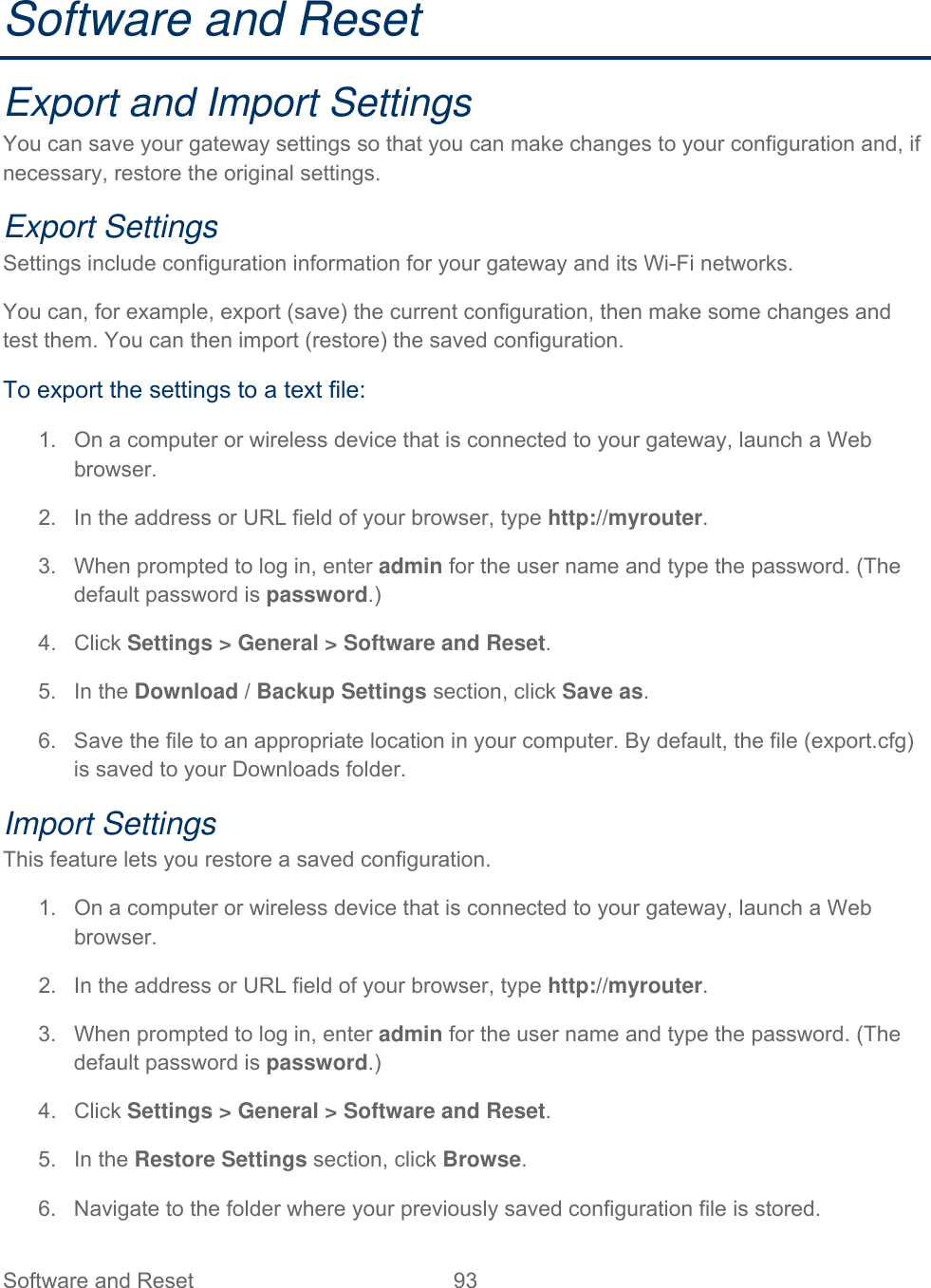 Software and Reset  93   Software and Reset Export and Import Settings You can save your gateway settings so that you can make changes to your configuration and, if necessary, restore the original settings. Export Settings Settings include configuration information for your gateway and its Wi-Fi networks. You can, for example, export (save) the current configuration, then make some changes and test them. You can then import (restore) the saved configuration. To export the settings to a text file: 1.  On a computer or wireless device that is connected to your gateway, launch a Web browser. 2.  In the address or URL field of your browser, type http://myrouter.  3.  When prompted to log in, enter admin for the user name and type the password. (The default password is password.) 4. Click Settings &gt; General &gt; Software and Reset. 5. In the Download / Backup Settings section, click Save as. 6.  Save the file to an appropriate location in your computer. By default, the file (export.cfg) is saved to your Downloads folder. Import Settings This feature lets you restore a saved configuration. 1.  On a computer or wireless device that is connected to your gateway, launch a Web browser. 2.  In the address or URL field of your browser, type http://myrouter.  3.  When prompted to log in, enter admin for the user name and type the password. (The default password is password.) 4. Click Settings &gt; General &gt; Software and Reset. 5. In the Restore Settings section, click Browse. 6.  Navigate to the folder where your previously saved configuration file is stored. 