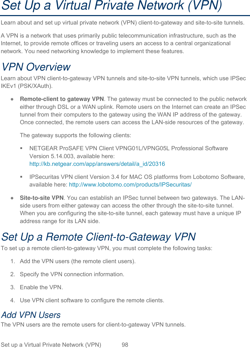 Set up a Virtual Private Network (VPN)  98   Set Up a Virtual Private Network (VPN) Learn about and set up virtual private network (VPN) client-to-gateway and site-to-site tunnels.  A VPN is a network that uses primarily public telecommunication infrastructure, such as the Internet, to provide remote offices or traveling users an access to a central organizational network. You need networking knowledge to implement these features.  VPN Overview Learn about VPN client-to-gateway VPN tunnels and site-to-site VPN tunnels, which use IPSec IKEv1 (PSK/XAuth).  ● Remote-client to gateway VPN. The gateway must be connected to the public network either through DSL or a WAN uplink. Remote users on the Internet can create an IPSec tunnel from their computers to the gateway using the WAN IP address of the gateway. Once connected, the remote users can access the LAN-side resources of the gateway.  The gateway supports the following clients:   NETGEAR ProSAFE VPN Client VPNG01L/VPNG05L Professional Software Version 5.14.003, available here: http://kb.netgear.com/app/answers/detail/a_id/20316   IPSecuritas VPN client Version 3.4 for MAC OS platforms from Lobotomo Software, available here: http://www.lobotomo.com/products/IPSecuritas/ ● Site-to-site VPN. You can establish an IPSec tunnel between two gateways. The LAN-side users from either gateway can access the other through the site-to-site tunnel. When you are configuring the site-to-site tunnel, each gateway must have a unique IP address range for its LAN side. Set Up a Remote Client-to-Gateway VPN To set up a remote client-to-gateway VPN, you must complete the following tasks: 1.  Add the VPN users (the remote client users). 2.  Specify the VPN connection information. 3.  Enable the VPN. 4.  Use VPN client software to configure the remote clients. Add VPN Users The VPN users are the remote users for client-to-gateway VPN tunnels. 