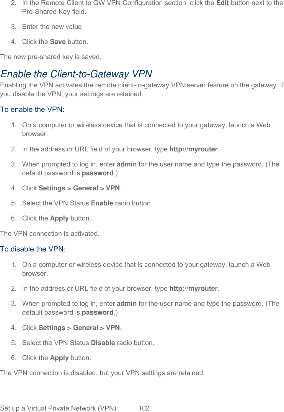 Set up a Virtual Private Network (VPN)  102   2.  In the Remote Client to GW VPN Configuration section, click the Edit button next to the Pre-Shared Key field. 3.  Enter the new value 4. Click the Save button. The new pre-shared key is saved. Enable the Client-to-Gateway VPN Enabling the VPN activates the remote client-to-gateway VPN server feature on the gateway. If you disable the VPN, your settings are retained. To enable the VPN: 1.  On a computer or wireless device that is connected to your gateway, launch a Web browser. 2.  In the address or URL field of your browser, type http://myrouter.  3.  When prompted to log in, enter admin for the user name and type the password. (The default password is password.) 4. Click Settings &gt; General &gt; VPN. 5.  Select the VPN Status Enable radio button. 6. Click the Apply button. The VPN connection is activated. To disable the VPN: 1.  On a computer or wireless device that is connected to your gateway, launch a Web browser. 2.  In the address or URL field of your browser, type http://myrouter.  3.  When prompted to log in, enter admin for the user name and type the password. (The default password is password.) 4. Click Settings &gt; General &gt; VPN. 5.  Select the VPN Status Disable radio button. 6. Click the Apply button. The VPN connection is disabled, but your VPN settings are retained. 
