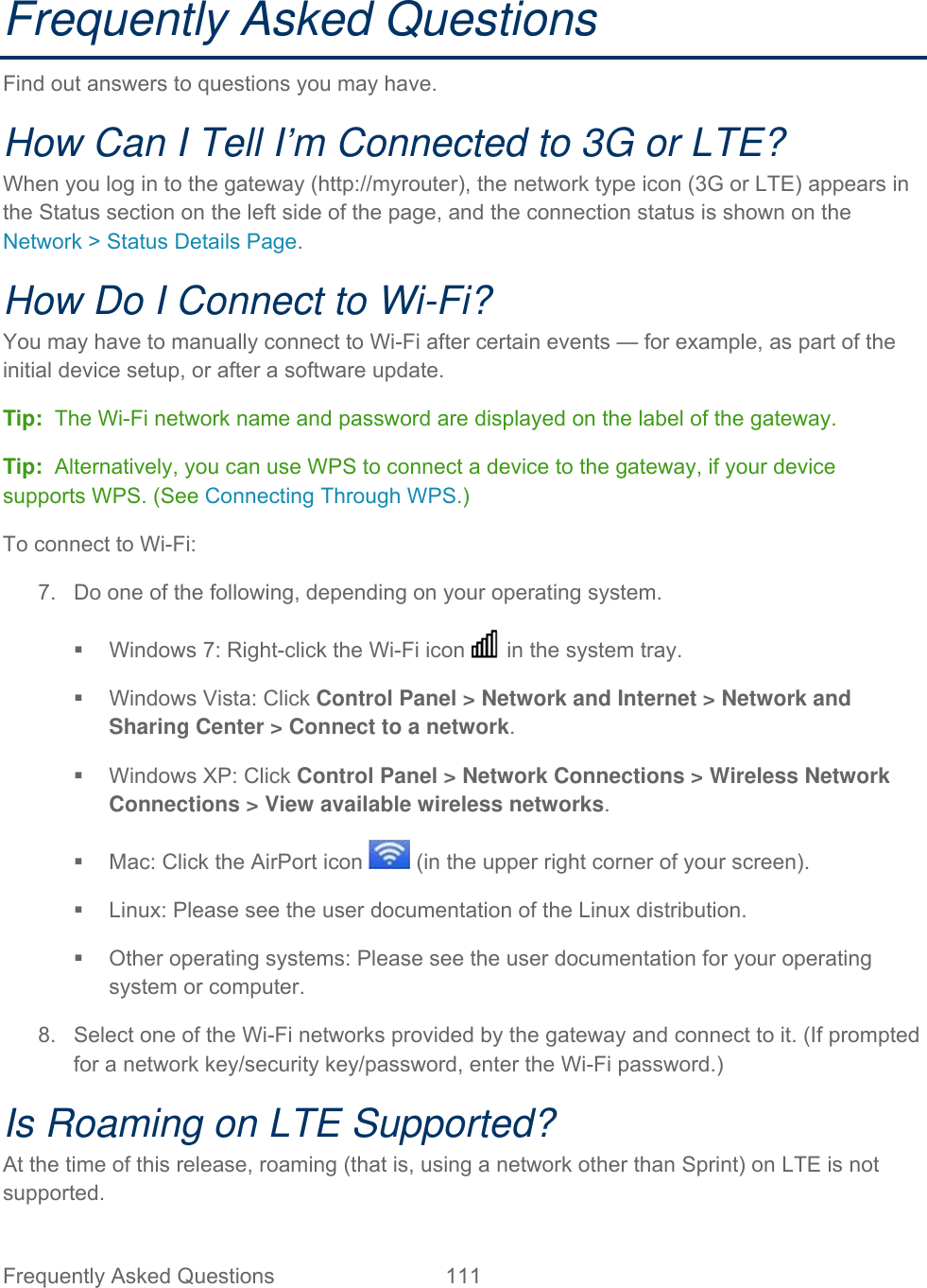 Frequently Asked Questions  111   Frequently Asked Questions Find out answers to questions you may have. How Can I Tell I’m Connected to 3G or LTE? When you log in to the gateway (http://myrouter), the network type icon (3G or LTE) appears in the Status section on the left side of the page, and the connection status is shown on the Network &gt; Status Details Page. How Do I Connect to Wi-Fi? You may have to manually connect to Wi-Fi after certain events — for example, as part of the initial device setup, or after a software update. Tip:  The Wi-Fi network name and password are displayed on the label of the gateway.  Tip:  Alternatively, you can use WPS to connect a device to the gateway, if your device supports WPS. (See Connecting Through WPS.) To connect to Wi-Fi: 7.  Do one of the following, depending on your operating system.   Windows 7: Right-click the Wi-Fi icon   in the system tray.   Windows Vista: Click Control Panel &gt; Network and Internet &gt; Network and Sharing Center &gt; Connect to a network.   Windows XP: Click Control Panel &gt; Network Connections &gt; Wireless Network Connections &gt; View available wireless networks.   Mac: Click the AirPort icon   (in the upper right corner of your screen).   Linux: Please see the user documentation of the Linux distribution.   Other operating systems: Please see the user documentation for your operating system or computer. 8.  Select one of the Wi-Fi networks provided by the gateway and connect to it. (If prompted for a network key/security key/password, enter the Wi-Fi password.) Is Roaming on LTE Supported? At the time of this release, roaming (that is, using a network other than Sprint) on LTE is not supported. 