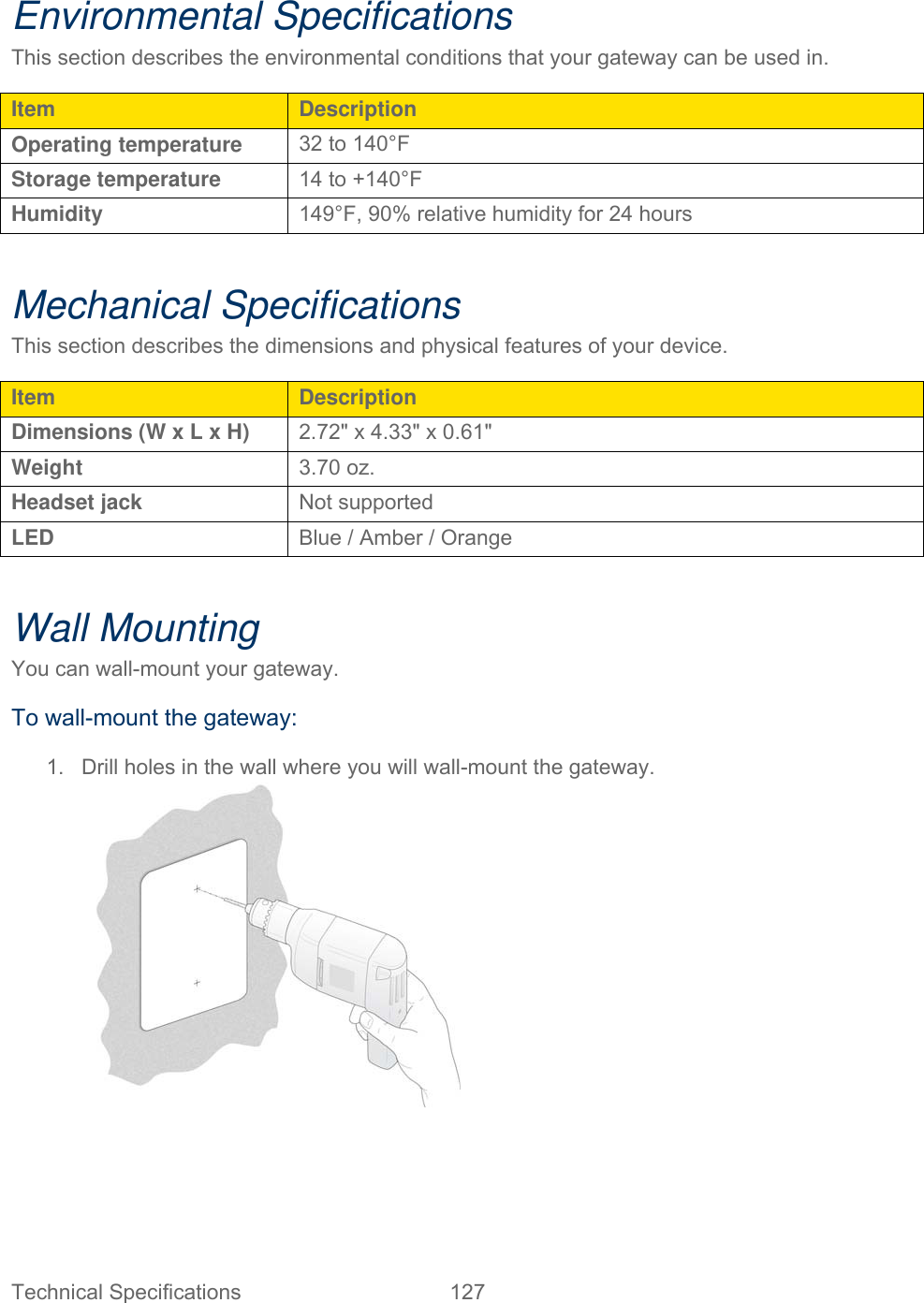 Technical Specifications  127   Environmental Specifications This section describes the environmental conditions that your gateway can be used in. Item  Description Operating temperature  32 to 140°F Storage temperature  14 to +140°F Humidity  149°F, 90% relative humidity for 24 hours  Mechanical Specifications This section describes the dimensions and physical features of your device. Item  Description Dimensions (W x L x H)  2.72&quot; x 4.33&quot; x 0.61&quot; Weight  3.70 oz. Headset jack  Not supported LED  Blue / Amber / Orange  Wall Mounting You can wall-mount your gateway. To wall-mount the gateway: 1.  Drill holes in the wall where you will wall-mount the gateway.  