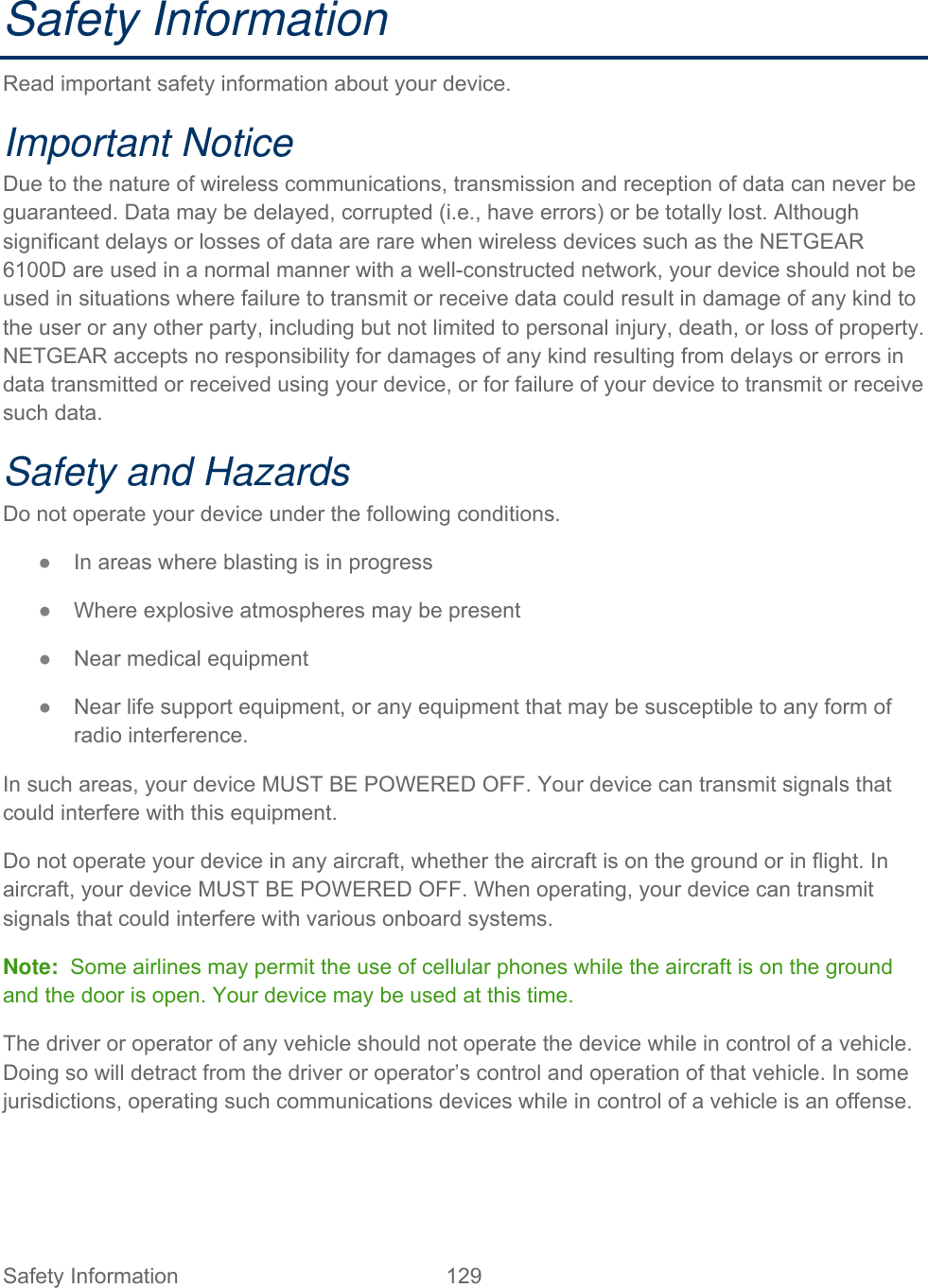 Safety Information  129   Safety Information Read important safety information about your device. Important Notice Due to the nature of wireless communications, transmission and reception of data can never be guaranteed. Data may be delayed, corrupted (i.e., have errors) or be totally lost. Although significant delays or losses of data are rare when wireless devices such as the NETGEAR 6100D are used in a normal manner with a well-constructed network, your device should not be used in situations where failure to transmit or receive data could result in damage of any kind to the user or any other party, including but not limited to personal injury, death, or loss of property. NETGEAR accepts no responsibility for damages of any kind resulting from delays or errors in data transmitted or received using your device, or for failure of your device to transmit or receive such data. Safety and Hazards Do not operate your device under the following conditions. ● In areas where blasting is in progress ● Where explosive atmospheres may be present ● Near medical equipment ● Near life support equipment, or any equipment that may be susceptible to any form of radio interference. In such areas, your device MUST BE POWERED OFF. Your device can transmit signals that could interfere with this equipment. Do not operate your device in any aircraft, whether the aircraft is on the ground or in flight. In aircraft, your device MUST BE POWERED OFF. When operating, your device can transmit signals that could interfere with various onboard systems. Note:  Some airlines may permit the use of cellular phones while the aircraft is on the ground and the door is open. Your device may be used at this time. The driver or operator of any vehicle should not operate the device while in control of a vehicle. Doing so will detract from the driver or operator’s control and operation of that vehicle. In some jurisdictions, operating such communications devices while in control of a vehicle is an offense.  