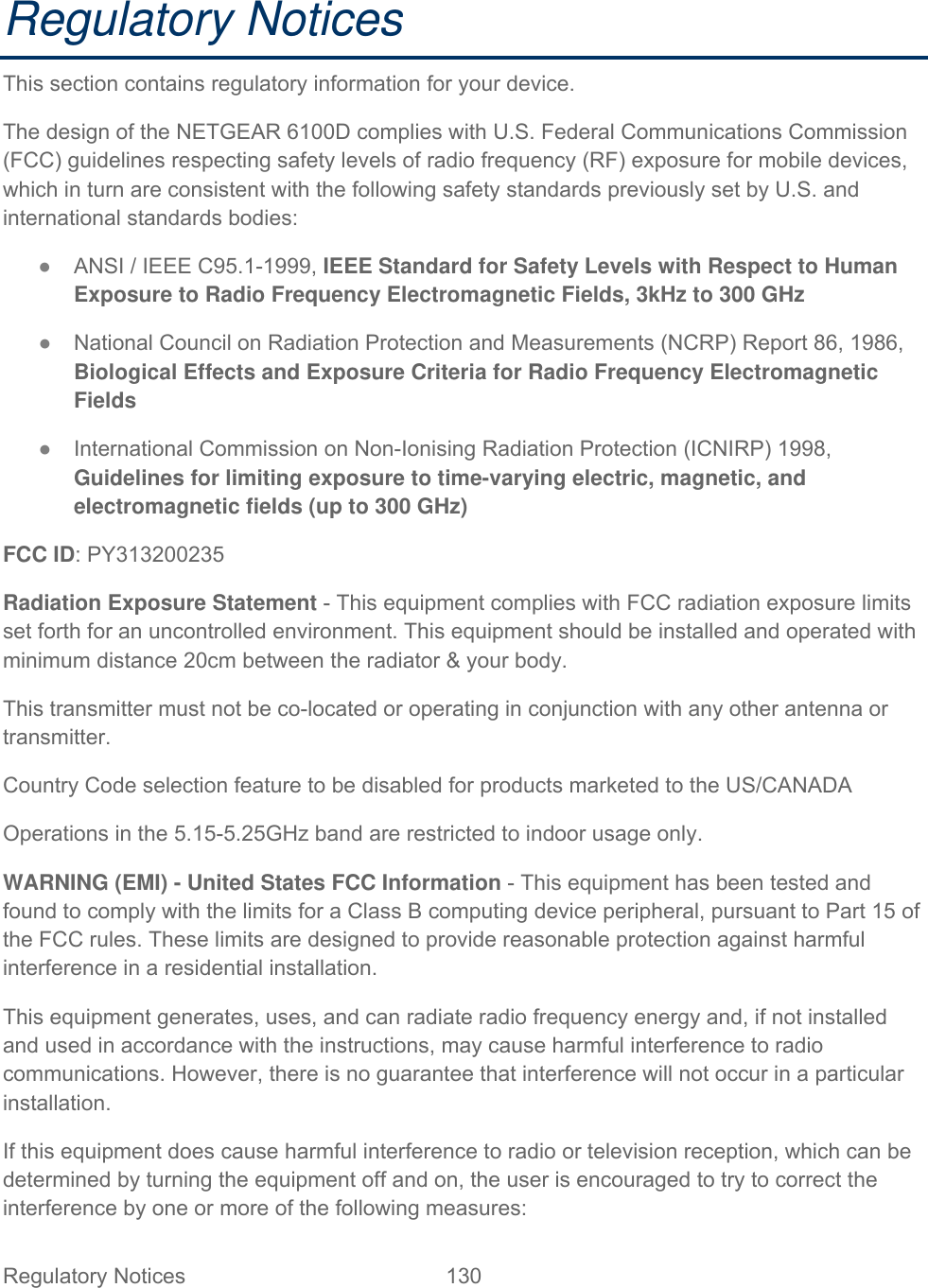Regulatory Notices  130   Regulatory Notices This section contains regulatory information for your device. The design of the NETGEAR 6100D complies with U.S. Federal Communications Commission (FCC) guidelines respecting safety levels of radio frequency (RF) exposure for mobile devices, which in turn are consistent with the following safety standards previously set by U.S. and international standards bodies: ● ANSI / IEEE C95.1-1999, IEEE Standard for Safety Levels with Respect to Human Exposure to Radio Frequency Electromagnetic Fields, 3kHz to 300 GHz ● National Council on Radiation Protection and Measurements (NCRP) Report 86, 1986, Biological Effects and Exposure Criteria for Radio Frequency Electromagnetic Fields ● International Commission on Non-Ionising Radiation Protection (ICNIRP) 1998, Guidelines for limiting exposure to time-varying electric, magnetic, and electromagnetic fields (up to 300 GHz) FCC ID: PY313200235 Radiation Exposure Statement - This equipment complies with FCC radiation exposure limits set forth for an uncontrolled environment. This equipment should be installed and operated with minimum distance 20cm between the radiator &amp; your body. This transmitter must not be co-located or operating in conjunction with any other antenna or transmitter. Country Code selection feature to be disabled for products marketed to the US/CANADA Operations in the 5.15-5.25GHz band are restricted to indoor usage only. WARNING (EMI) - United States FCC Information - This equipment has been tested and found to comply with the limits for a Class B computing device peripheral, pursuant to Part 15 of the FCC rules. These limits are designed to provide reasonable protection against harmful interference in a residential installation. This equipment generates, uses, and can radiate radio frequency energy and, if not installed and used in accordance with the instructions, may cause harmful interference to radio communications. However, there is no guarantee that interference will not occur in a particular installation. If this equipment does cause harmful interference to radio or television reception, which can be determined by turning the equipment off and on, the user is encouraged to try to correct the interference by one or more of the following measures: 