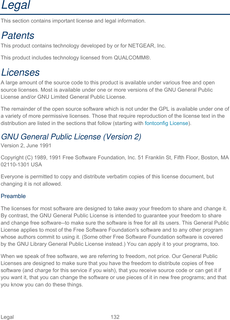 Legal 132   Legal This section contains important license and legal information. Patents  This product contains technology developed by or for NETGEAR, Inc. This product includes technology licensed from QUALCOMM®. Licenses  A large amount of the source code to this product is available under various free and open source licenses. Most is available under one or more versions of the GNU General Public License and/or GNU Limited General Public License. The remainder of the open source software which is not under the GPL is available under one of a variety of more permissive licenses. Those that require reproduction of the license text in the distribution are listed in the sections that follow (starting with fontconfig License). GNU General Public License (Version 2)  Version 2, June 1991 Copyright (C) 1989, 1991 Free Software Foundation, Inc. 51 Franklin St, Fifth Floor, Boston, MA 02110-1301 USA Everyone is permitted to copy and distribute verbatim copies of this license document, but changing it is not allowed.  Preamble The licenses for most software are designed to take away your freedom to share and change it. By contrast, the GNU General Public License is intended to guarantee your freedom to share and change free software--to make sure the software is free for all its users. This General Public License applies to most of the Free Software Foundation&apos;s software and to any other program whose authors commit to using it. (Some other Free Software Foundation software is covered by the GNU Library General Public License instead.) You can apply it to your programs, too.  When we speak of free software, we are referring to freedom, not price. Our General Public Licenses are designed to make sure that you have the freedom to distribute copies of free software (and charge for this service if you wish), that you receive source code or can get it if you want it, that you can change the software or use pieces of it in new free programs; and that you know you can do these things. 