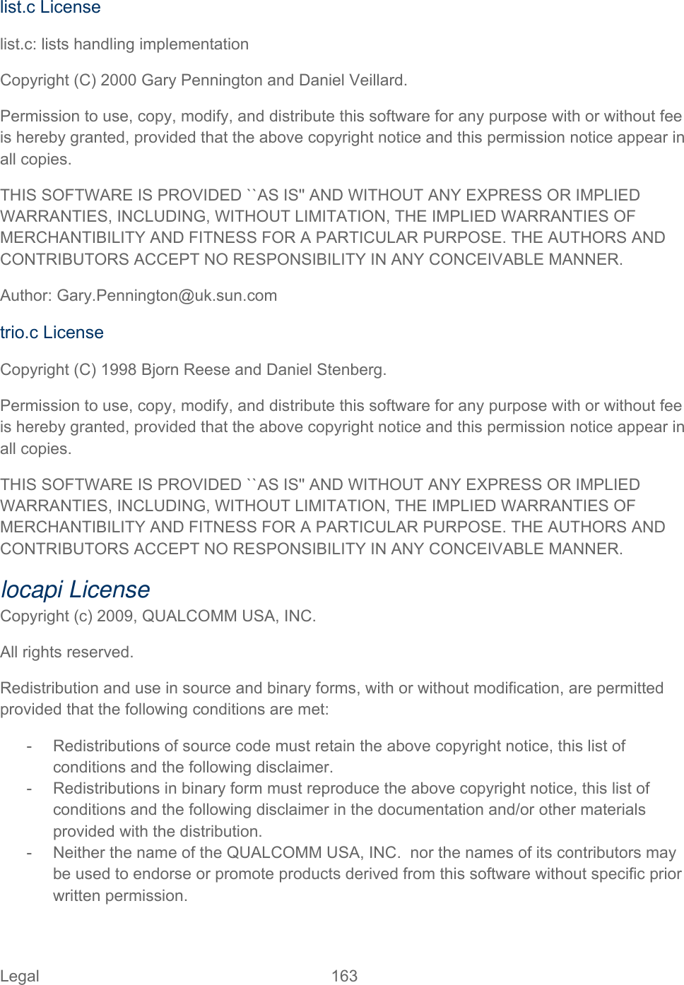 Legal 163   list.c License list.c: lists handling implementation Copyright (C) 2000 Gary Pennington and Daniel Veillard. Permission to use, copy, modify, and distribute this software for any purpose with or without fee is hereby granted, provided that the above copyright notice and this permission notice appear in all copies. THIS SOFTWARE IS PROVIDED ``AS IS&apos;&apos; AND WITHOUT ANY EXPRESS OR IMPLIED WARRANTIES, INCLUDING, WITHOUT LIMITATION, THE IMPLIED WARRANTIES OF MERCHANTIBILITY AND FITNESS FOR A PARTICULAR PURPOSE. THE AUTHORS AND CONTRIBUTORS ACCEPT NO RESPONSIBILITY IN ANY CONCEIVABLE MANNER. Author: Gary.Pennington@uk.sun.com trio.c License Copyright (C) 1998 Bjorn Reese and Daniel Stenberg. Permission to use, copy, modify, and distribute this software for any purpose with or without fee is hereby granted, provided that the above copyright notice and this permission notice appear in all copies. THIS SOFTWARE IS PROVIDED ``AS IS&apos;&apos; AND WITHOUT ANY EXPRESS OR IMPLIED WARRANTIES, INCLUDING, WITHOUT LIMITATION, THE IMPLIED WARRANTIES OF MERCHANTIBILITY AND FITNESS FOR A PARTICULAR PURPOSE. THE AUTHORS AND CONTRIBUTORS ACCEPT NO RESPONSIBILITY IN ANY CONCEIVABLE MANNER. locapi License  Copyright (c) 2009, QUALCOMM USA, INC. All rights reserved. Redistribution and use in source and binary forms, with or without modification, are permitted provided that the following conditions are met: -  Redistributions of source code must retain the above copyright notice, this list of conditions and the following disclaimer. -  Redistributions in binary form must reproduce the above copyright notice, this list of conditions and the following disclaimer in the documentation and/or other materials provided with the distribution. -  Neither the name of the QUALCOMM USA, INC.  nor the names of its contributors may be used to endorse or promote products derived from this software without specific prior written permission. 