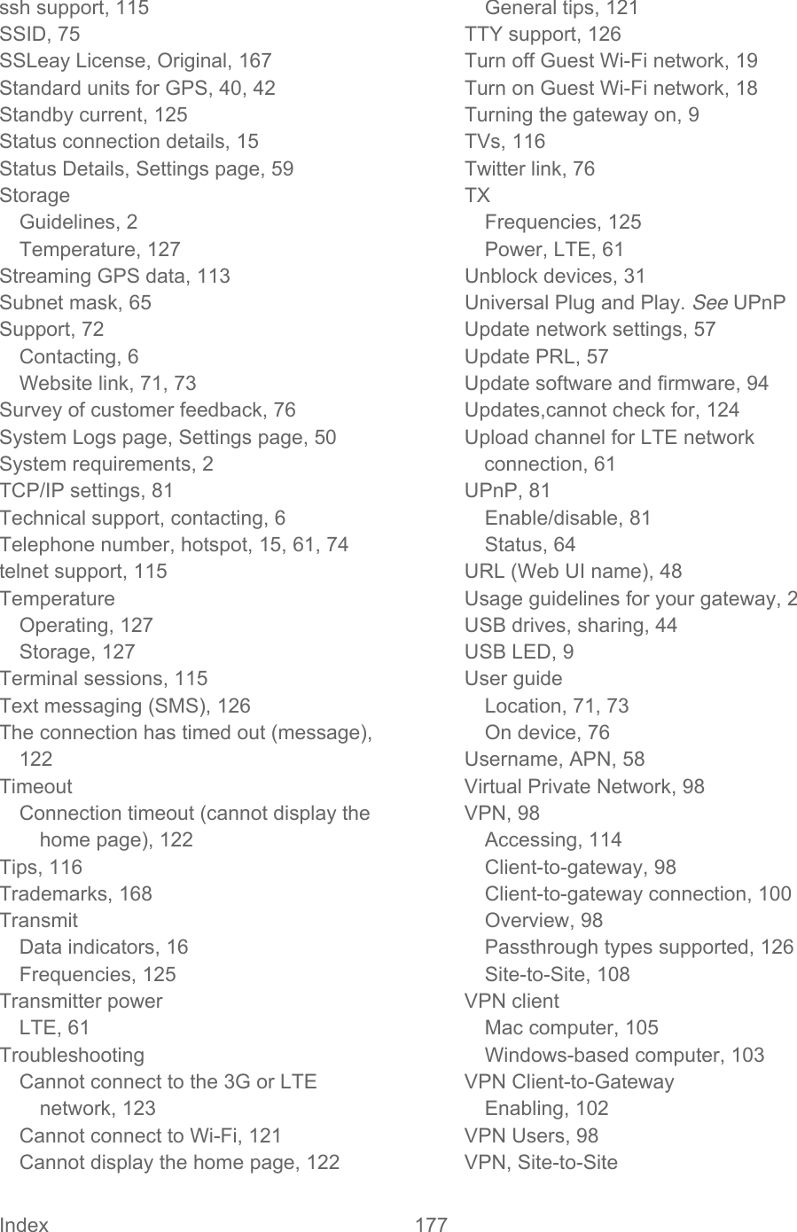 Index 177   ssh support, 115 SSID, 75 SSLeay License, Original, 167 Standard units for GPS, 40, 42 Standby current, 125 Status connection details, 15 Status Details, Settings page, 59 Storage Guidelines, 2 Temperature, 127 Streaming GPS data, 113 Subnet mask, 65 Support, 72 Contacting, 6 Website link, 71, 73 Survey of customer feedback, 76 System Logs page, Settings page, 50 System requirements, 2 TCP/IP settings, 81 Technical support, contacting, 6 Telephone number, hotspot, 15, 61, 74 telnet support, 115 Temperature Operating, 127 Storage, 127 Terminal sessions, 115 Text messaging (SMS), 126 The connection has timed out (message), 122 Timeout Connection timeout (cannot display the home page), 122 Tips, 116 Trademarks, 168 Transmit Data indicators, 16 Frequencies, 125 Transmitter power LTE, 61 Troubleshooting Cannot connect to the 3G or LTE network, 123 Cannot connect to Wi-Fi, 121 Cannot display the home page, 122 General tips, 121 TTY support, 126 Turn off Guest Wi-Fi network, 19 Turn on Guest Wi-Fi network, 18 Turning the gateway on, 9 TVs, 116 Twitter link, 76 TX Frequencies, 125 Power, LTE, 61 Unblock devices, 31 Universal Plug and Play. See UPnP Update network settings, 57 Update PRL, 57 Update software and firmware, 94 Updates,cannot check for, 124 Upload channel for LTE network connection, 61 UPnP, 81 Enable/disable, 81 Status, 64 URL (Web UI name), 48 Usage guidelines for your gateway, 2 USB drives, sharing, 44 USB LED, 9 User guide Location, 71, 73 On device, 76 Username, APN, 58 Virtual Private Network, 98 VPN, 98 Accessing, 114 Client-to-gateway, 98 Client-to-gateway connection, 100 Overview, 98 Passthrough types supported, 126 Site-to-Site, 108 VPN client Mac computer, 105 Windows-based computer, 103 VPN Client-to-Gateway Enabling, 102 VPN Users, 98 VPN, Site-to-Site 