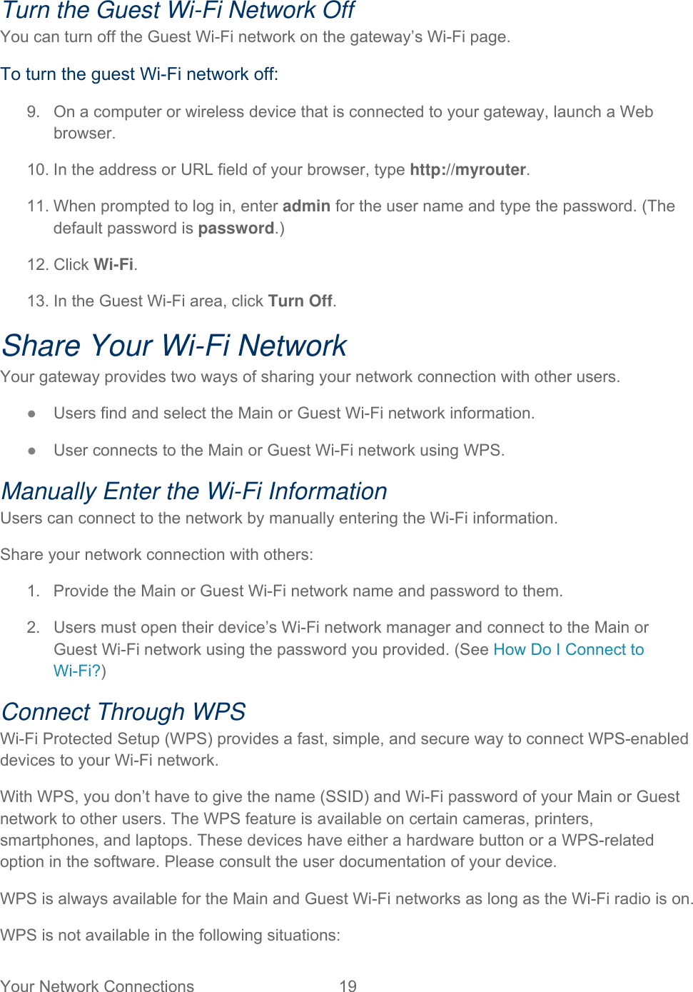 Your Network Connections  19   Turn the Guest Wi-Fi Network Off You can turn off the Guest Wi-Fi network on the gateway’s Wi-Fi page. To turn the guest Wi-Fi network off: 9.  On a computer or wireless device that is connected to your gateway, launch a Web browser. 10. In the address or URL field of your browser, type http://myrouter.  11. When prompted to log in, enter admin for the user name and type the password. (The default password is password.) 12. Click Wi-Fi. 13. In the Guest Wi-Fi area, click Turn Off. Share Your Wi-Fi Network Your gateway provides two ways of sharing your network connection with other users. ● Users find and select the Main or Guest Wi-Fi network information. ● User connects to the Main or Guest Wi-Fi network using WPS. Manually Enter the Wi-Fi Information Users can connect to the network by manually entering the Wi-Fi information. Share your network connection with others: 1.  Provide the Main or Guest Wi-Fi network name and password to them. 2.  Users must open their device’s Wi-Fi network manager and connect to the Main or Guest Wi-Fi network using the password you provided. (See How Do I Connect to Wi-Fi?) Connect Through WPS Wi-Fi Protected Setup (WPS) provides a fast, simple, and secure way to connect WPS-enabled devices to your Wi-Fi network.  With WPS, you don’t have to give the name (SSID) and Wi-Fi password of your Main or Guest network to other users. The WPS feature is available on certain cameras, printers, smartphones, and laptops. These devices have either a hardware button or a WPS-related option in the software. Please consult the user documentation of your device. WPS is always available for the Main and Guest Wi-Fi networks as long as the Wi-Fi radio is on. WPS is not available in the following situations: 