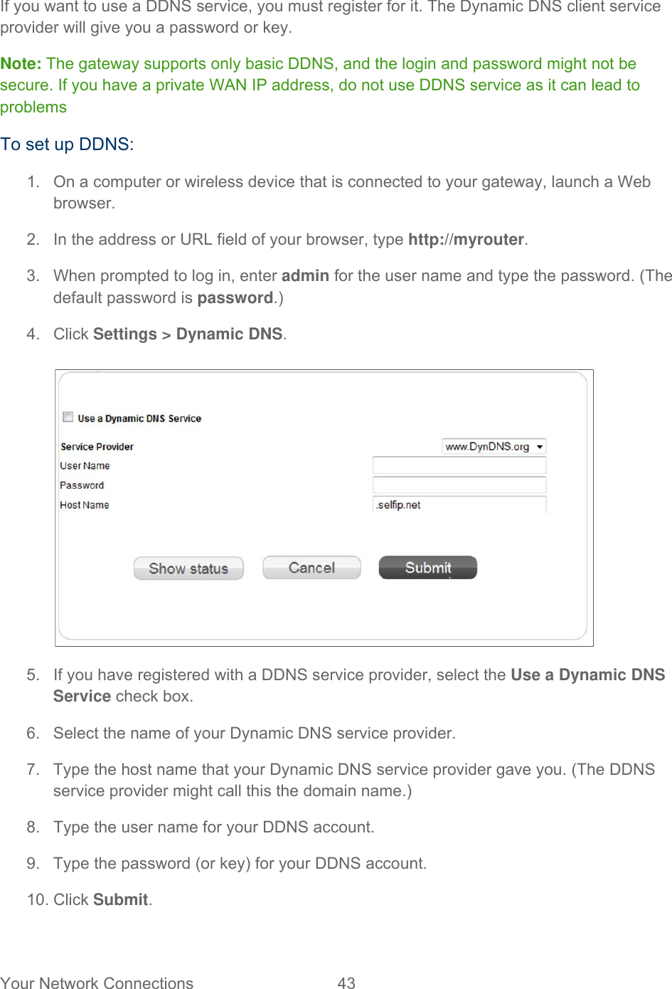 Your Network Connections  43   If you want to use a DDNS service, you must register for it. The Dynamic DNS client service provider will give you a password or key. Note: The gateway supports only basic DDNS, and the login and password might not be secure. If you have a private WAN IP address, do not use DDNS service as it can lead to problems To set up DDNS: 1.  On a computer or wireless device that is connected to your gateway, launch a Web browser. 2.  In the address or URL field of your browser, type http://myrouter.  3.  When prompted to log in, enter admin for the user name and type the password. (The default password is password.) 4. Click Settings &gt; Dynamic DNS.   5.  If you have registered with a DDNS service provider, select the Use a Dynamic DNS Service check box. 6.  Select the name of your Dynamic DNS service provider.  7.  Type the host name that your Dynamic DNS service provider gave you. (The DDNS service provider might call this the domain name.) 8.  Type the user name for your DDNS account. 9.  Type the password (or key) for your DDNS account. 10. Click Submit.  