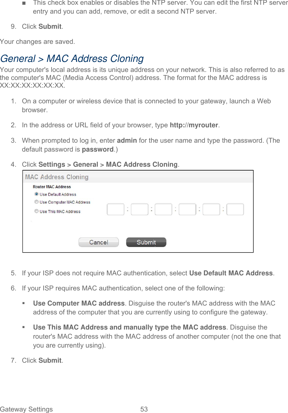 Gateway Settings  53   ■  This check box enables or disables the NTP server. You can edit the first NTP server entry and you can add, remove, or edit a second NTP server. 9. Click Submit. Your changes are saved. General &gt; MAC Address Cloning Your computer&apos;s local address is its unique address on your network. This is also referred to as the computer&apos;s MAC (Media Access Control) address. The format for the MAC address is XX:XX:XX:XX:XX:XX.  1.  On a computer or wireless device that is connected to your gateway, launch a Web browser. 2.  In the address or URL field of your browser, type http://myrouter.  3.  When prompted to log in, enter admin for the user name and type the password. (The default password is password.) 4. Click Settings &gt; General &gt; MAC Address Cloning.   5.  If your ISP does not require MAC authentication, select Use Default MAC Address. 6.  If your ISP requires MAC authentication, select one of the following:  Use Computer MAC address. Disguise the router&apos;s MAC address with the MAC address of the computer that you are currently using to configure the gateway.  Use This MAC Address and manually type the MAC address. Disguise the router&apos;s MAC address with the MAC address of another computer (not the one that you are currently using).  7. Click Submit. 