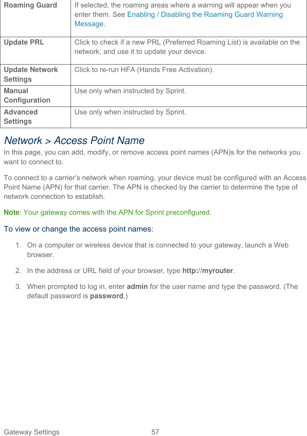 Gateway Settings  57   Roaming Guard If selected, the roaming areas where a warning will appear when you enter them. See Enabling / Disabling the Roaming Guard Warning Message. Update PRL  Click to check if a new PRL (Preferred Roaming List) is available on the network, and use it to update your device. Update Network Settings Click to re-run HFA (Hands Free Activation). Manual Configuration Use only when instructed by Sprint. Advanced Settings Use only when instructed by Sprint. Network &gt; Access Point Name In this page, you can add, modify, or remove access point names (APN)s for the networks you want to connect to. To connect to a carrier’s network when roaming, your device must be configured with an Access Point Name (APN) for that carrier. The APN is checked by the carrier to determine the type of network connection to establish. Note: Your gateway comes with the APN for Sprint preconfigured. To view or change the access point names: 1.  On a computer or wireless device that is connected to your gateway, launch a Web browser. 2.  In the address or URL field of your browser, type http://myrouter.  3.  When prompted to log in, enter admin for the user name and type the password. (The default password is password.) 