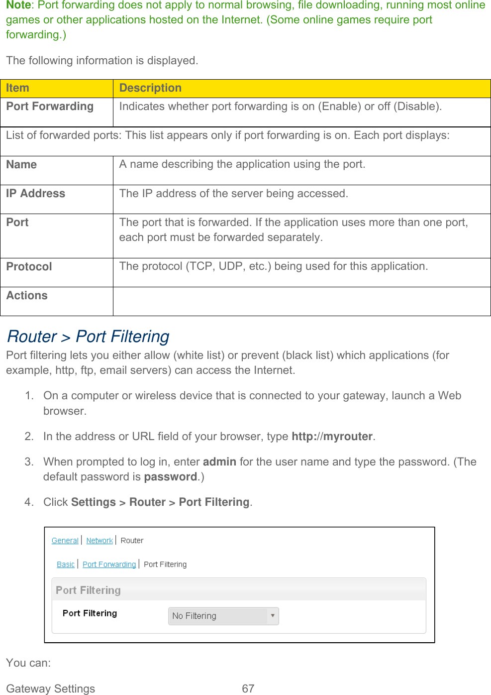 Gateway Settings  67   Note: Port forwarding does not apply to normal browsing, file downloading, running most online games or other applications hosted on the Internet. (Some online games require port forwarding.) The following information is displayed. Item  Description Port Forwarding Indicates whether port forwarding is on (Enable) or off (Disable). List of forwarded ports: This list appears only if port forwarding is on. Each port displays: Name  A name describing the application using the port. IP Address  The IP address of the server being accessed. Port  The port that is forwarded. If the application uses more than one port, each port must be forwarded separately. Protocol  The protocol (TCP, UDP, etc.) being used for this application. Actions   Router &gt; Port Filtering Port filtering lets you either allow (white list) or prevent (black list) which applications (for example, http, ftp, email servers) can access the Internet.  1.  On a computer or wireless device that is connected to your gateway, launch a Web browser. 2.  In the address or URL field of your browser, type http://myrouter.  3.  When prompted to log in, enter admin for the user name and type the password. (The default password is password.) 4. Click Settings &gt; Router &gt; Port Filtering.   You can: 