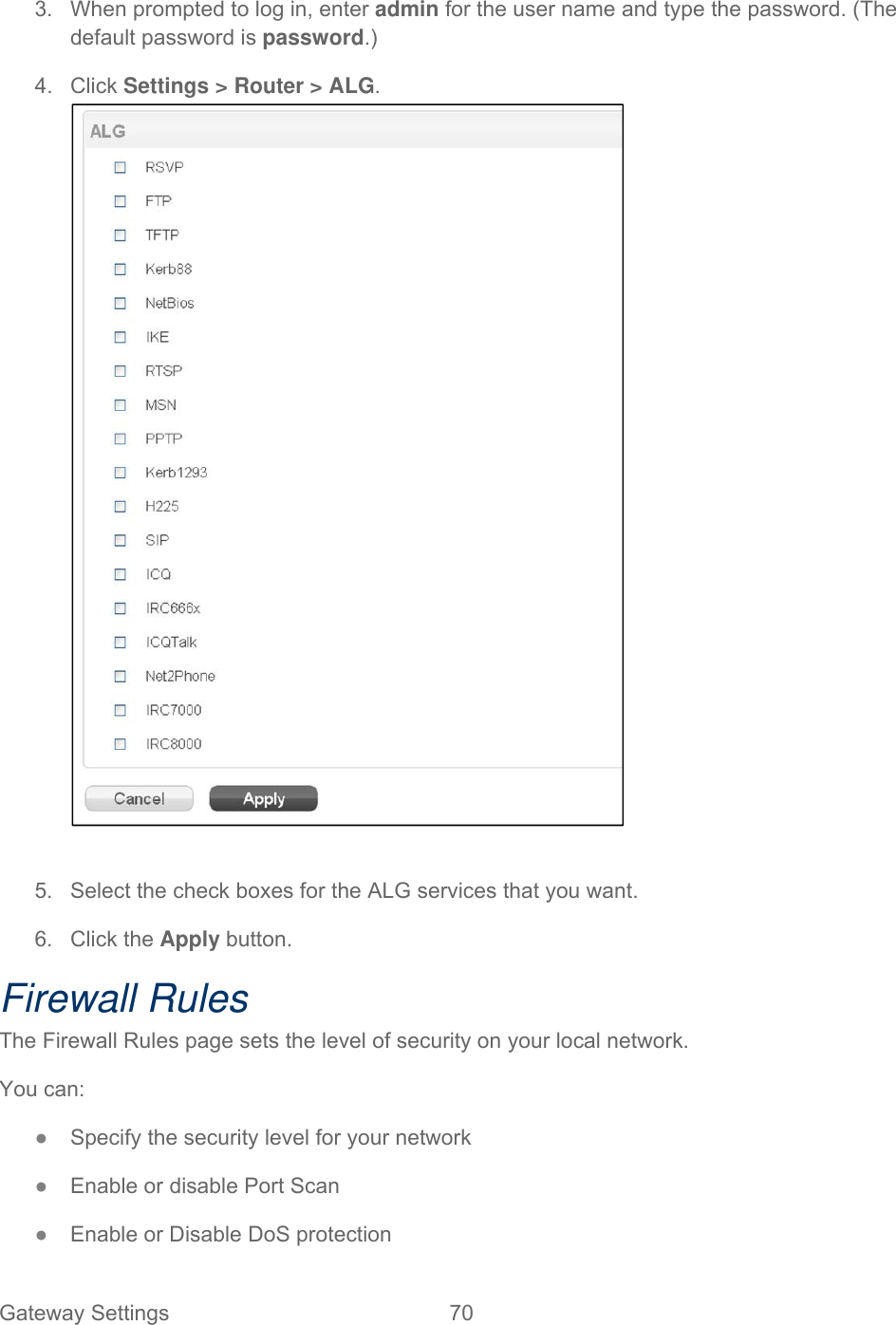 Gateway Settings  70   3.  When prompted to log in, enter admin for the user name and type the password. (The default password is password.) 4. Click Settings &gt; Router &gt; ALG.   5.  Select the check boxes for the ALG services that you want. 6. Click the Apply button. Firewall Rules The Firewall Rules page sets the level of security on your local network. You can: ● Specify the security level for your network ● Enable or disable Port Scan ● Enable or Disable DoS protection 