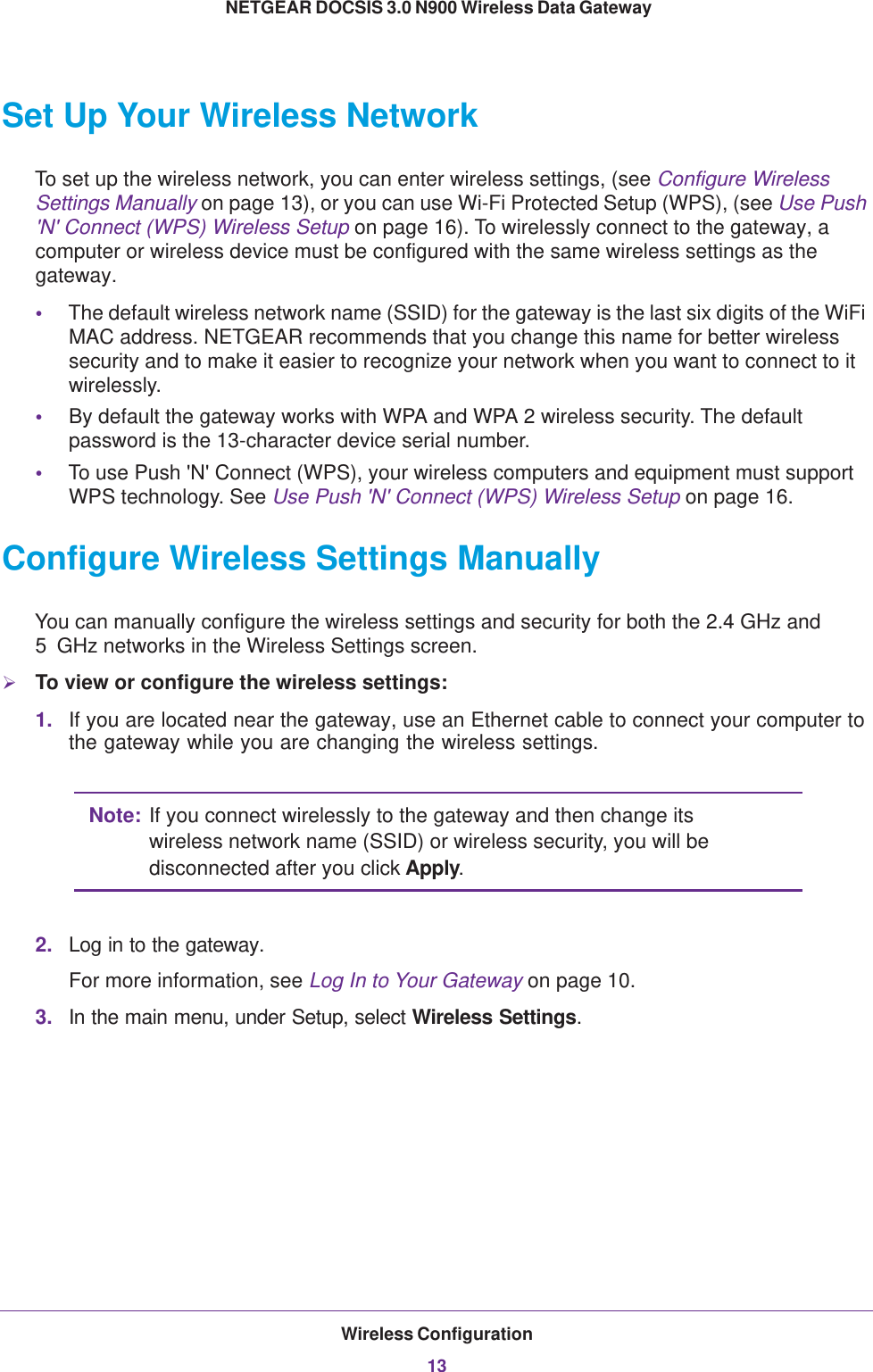 Wireless Configuration13 NETGEAR DOCSIS 3.0 N900 Wireless Data GatewaySet Up Your Wireless NetworkTo set up the wireless network, you can enter wireless settings, (see Configure Wireless Settings Manually on page  13), or you can use Wi-Fi Protected Setup (WPS), (see Use Push &apos;N&apos; Connect (WPS) Wireless Setup on page  16). To wirelessly connect to the gateway, a computer or wireless device must be configured with the same wireless settings as the gateway.•The default wireless network name (SSID) for the gateway is the last six digits of the WiFi MAC address. NETGEAR recommends that you change this name for better wireless security and to make it easier to recognize your network when you want to connect to it wirelessly.•By default the gateway works with WPA and WPA 2 wireless security. The default password is the 13-character device serial number.•To use Push &apos;N&apos; Connect (WPS), your wireless computers and equipment must support WPS technology. See Use Push &apos;N&apos; Connect (WPS) Wireless Setup on page  16.Configure Wireless Settings ManuallyYou can manually configure the wireless settings and security for both the 2.4 GHz and 5  GHz networks in the Wireless Settings screen. To view or configure the wireless settings:1. If you are located near the gateway, use an Ethernet cable to connect your computer to the gateway while you are changing the wireless settings.Note: If you connect wirelessly to the gateway and then change its wireless network name (SSID) or wireless security, you will be disconnected after you click Apply. 2. Log in to the gateway. For more information, see Log In to Your Gateway on page  10. 3. In the main menu, under Setup, select Wireless Settings. 