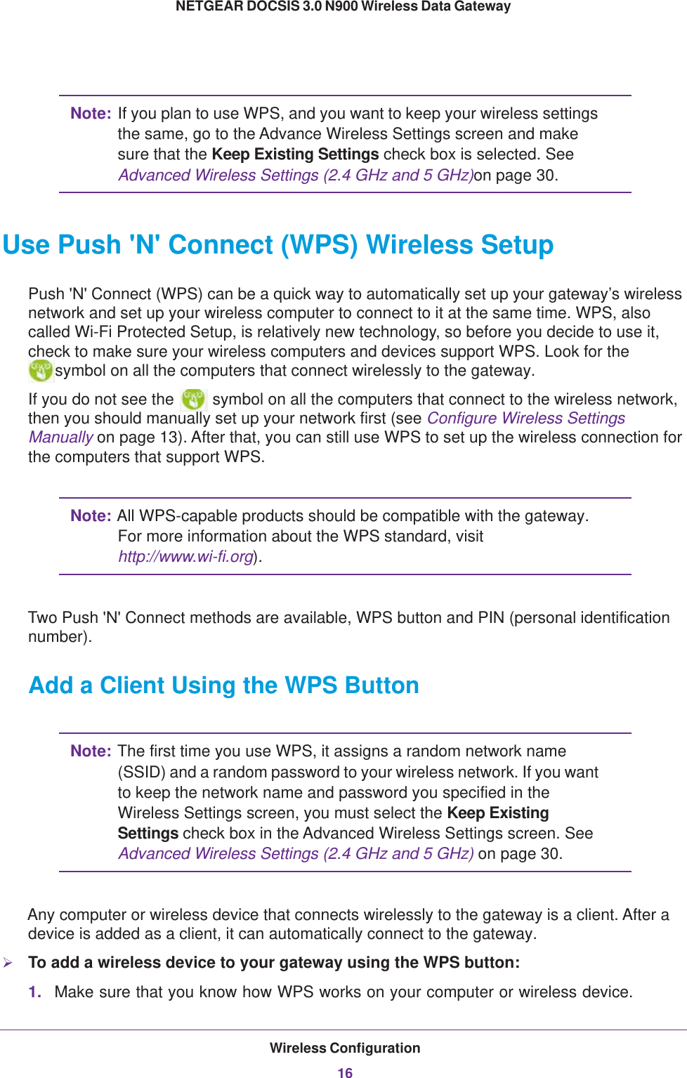 Wireless Configuration16NETGEAR DOCSIS 3.0 N900 Wireless Data Gateway Note: If you plan to use WPS, and you want to keep your wireless settings the same, go to the Advance Wireless Settings screen and make sure that the Keep Existing Settings check box is selected. See Advanced Wireless Settings (2.4 GHz and 5 GHz)on page 30.Use Push &apos;N&apos; Connect (WPS) Wireless SetupPush &apos;N&apos; Connect (WPS) can be a quick way to automatically set up your gateway’s wireless network and set up your wireless computer to connect to it at the same time. WPS, also called Wi-Fi Protected Setup, is relatively new technology, so before you decide to use it, check to make sure your wireless computers and devices support WPS. Look for the symbol on all the computers that connect wirelessly to the gateway. If you do not see the   symbol on all the computers that connect to the wireless network, then you should manually set up your network first (see Configure Wireless Settings Manually on page  13). After that, you can still use WPS to set up the wireless connection for the computers that support WPS.Note: All WPS-capable products should be compatible with the gateway. For more information about the WPS standard, visit http://www.wi-fi.org). Two Push &apos;N&apos; Connect methods are available, WPS button and PIN (personal identification number).Add a Client Using the WPS ButtonNote: The first time you use WPS, it assigns a random network name (SSID) and a random password to your wireless network. If you want to keep the network name and password you specified in the Wireless Settings screen, you must select the Keep Existing Settings check box in the Advanced Wireless Settings screen. See Advanced Wireless Settings (2.4 GHz and 5 GHz) on page 30.Any computer or wireless device that connects wirelessly to the gateway is a client. After a device is added as a client, it can automatically connect to the gateway.To add a wireless device to your gateway using the WPS button:1. Make sure that you know how WPS works on your computer or wireless device. 