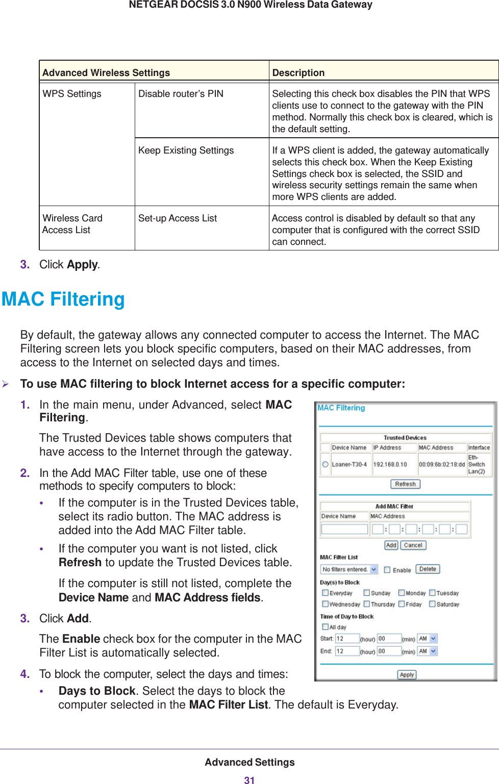 Advanced Settings31 NETGEAR DOCSIS 3.0 N900 Wireless Data Gateway3. Click Apply.MAC FilteringBy default, the gateway allows any connected computer to access the Internet. The MAC Filtering screen lets you block specific computers, based on their MAC addresses, from access to the Internet on selected days and times.To use MAC filtering to block Internet access for a specific computer:1. In the main menu, under Advanced, select MAC Filtering. The Trusted Devices table shows computers that have access to the Internet through the gateway. 2. In the Add MAC Filter table, use one of these methods to specify computers to block:•If the computer is in the Trusted Devices table, select its radio button. The MAC address is added into the Add MAC Filter table.•If the computer you want is not listed, click Refresh to update the Trusted Devices table.If the computer is still not listed, complete the Device Name and MAC Address fields.3. Click Add. The Enable check box for the computer in the MAC Filter List is automatically selected.4. To block the computer, select the days and times:•Days to Block. Select the days to block the computer selected in the MAC Filter List. The default is Everyday.WPS Settings Disable router’s PIN Selecting this check box disables the PIN that WPS clients use to connect to the gateway with the PIN method. Normally this check box is cleared, which is the default setting.Keep Existing Settings If a WPS client is added, the gateway automatically selects this check box. When the Keep Existing Settings check box is selected, the SSID and wireless security settings remain the same when more WPS clients are added.Wireless Card Access ListSet-up Access List Access control is disabled by default so that any computer that is configured with the correct SSID can connect.Advanced Wireless Settings Description