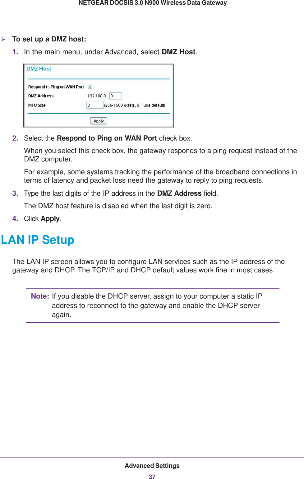 Advanced Settings37 NETGEAR DOCSIS 3.0 N900 Wireless Data GatewayTo set up a DMZ host:1. In the main menu, under Advanced, select DMZ Host. 2. Select the Respond to Ping on WAN Port check box.When you select this check box, the gateway responds to a ping request instead of the DMZ computer.For example, some systems tracking the performance of the broadband connections in terms of latency and packet loss need the gateway to reply to ping requests.3. Type the last digits of the IP address in the DMZ Address field.The DMZ host feature is disabled when the last digit is zero.4. Click Apply.LAN IP SetupThe LAN IP screen allows you to configure LAN services such as the IP address of the gateway and DHCP. The TCP/IP and DHCP default values work fine in most cases. Note: If you disable the DHCP server, assign to your computer a static IP address to reconnect to the gateway and enable the DHCP server again.