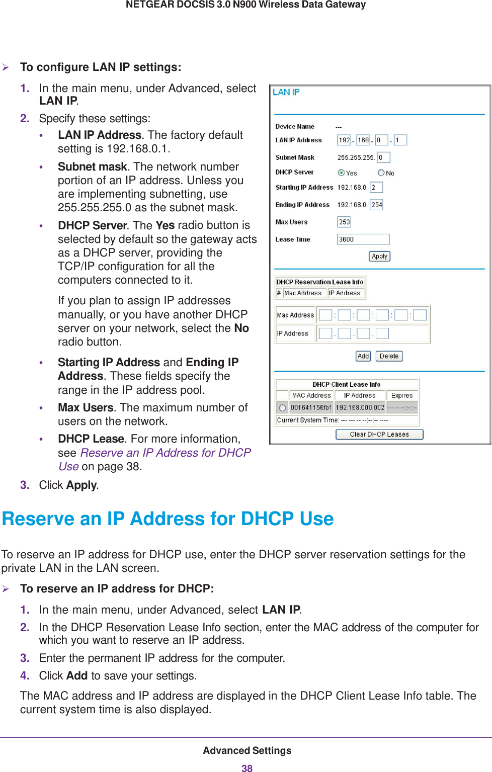 Advanced Settings38NETGEAR DOCSIS 3.0 N900 Wireless Data Gateway To configure LAN IP settings:1. In the main menu, under Advanced, select LAN IP. 2. Specify these settings:•LAN IP Address. The factory default setting is 192.168.0.1.•Subnet mask. The network number portion of an IP address. Unless you are implementing subnetting, use 255.255.255.0 as the subnet mask.•DHCP Server. The Yes radio button is selected by default so the gateway acts as a DHCP server, providing the TCP/IP configuration for all the computers connected to it. If you plan to assign IP addresses manually, or you have another DHCP server on your network, select the No radio button.•Starting IP Address and Ending IP Address. These fields specify the range in the IP address pool. •Max Users. The maximum number of users on the network.•DHCP Lease. For more information, see Reserve an IP Address for DHCP Use on page  38.3. Click Apply.Reserve an IP Address for DHCP UseTo reserve an IP address for DHCP use, enter the DHCP server reservation settings for the private LAN in the LAN screen.To reserve an IP address for DHCP:1. In the main menu, under Advanced, select LAN IP.2. In the DHCP Reservation Lease Info section, enter the MAC address of the computer for which you want to reserve an IP address.3. Enter the permanent IP address for the computer.4. Click Add to save your settings.The MAC address and IP address are displayed in the DHCP Client Lease Info table. The current system time is also displayed.